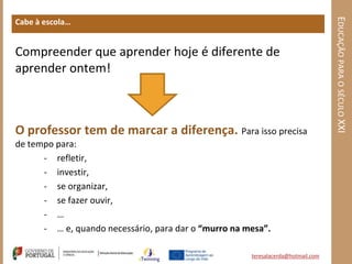 EDUCAÇÃO PARA O SÉCULO XXI
Cabe à escola…


Compreender que aprender hoje é diferente de
aprender ontem!



O professor tem de marcar a diferença. Para isso precisa
de tempo para:
      - refletir,
      - investir,
      - se organizar,
      - se fazer ouvir,
      - …
      - … e, quando necessário, para dar o “murro na mesa”.

                                                      teresalacerda@hotmail.com
 