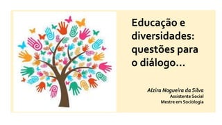 Educação e
diversidades:
questões para
o diálogo...
Alzira Nogueira da Silva
Assistente Social
Mestre em Sociologia
 