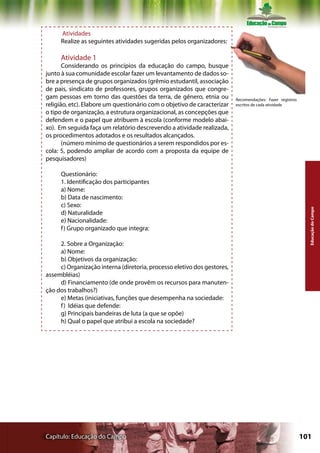 Atividades
     Realize as seguintes atividades sugeridas pelos organizadores:

     Atividade 1
       Considerando os princípios da educação do campo, busque
junto à sua comunidade escolar fazer um levantamento de dados so-
bre a presença de grupos organizados (grêmio estudantil, associação
de pais, sindicato de professores, grupos organizados que congre-
gam pessoas em torno das questões da terra, de gênero, etnia ou          Recomendações: Fazer registros
religião, etc). Elabore um questionário com o objetivo de caracterizar   escritos de cada atividade
o tipo de organização, a estrutura organizacional, as concepções que
defendem e o papel que atribuem à escola (conforme modelo abai-
xo). Em seguida faça um relatório descrevendo a atividade realizada,
os procedimentos adotados e os resultados alcançados.
       (número mínimo de questionários a serem respondidos por es-
cola: 5, podendo ampliar de acordo com a proposta da equipe de
pesquisadores)

     Questionário:
     1. Identificação dos participantes
     a) Nome:
     b) Data de nascimento:
     c) Sexo:




                                                                                                            Educação do Campo
     d) Naturalidade
     e) Nacionalidade:
     f ) Grupo organizado que integra:

     2. Sobre a Organização:
     a) Nome:
     b) Objetivos da organização:
     c) Organização interna (diretoria, processo eletivo dos gestores,
assembléias)
     d) Financiamento (de onde provêm os recursos para manuten-
ção dos trabalhos?)
     e) Metas (iniciativas, funções que desempenha na sociedade:
     f ) Idéias que defende:
     g) Principais bandeiras de luta (a que se opõe)
     h) Qual o papel que atribui a escola na sociedade?




Capítulo: Educação do Campo                                                                               101
 