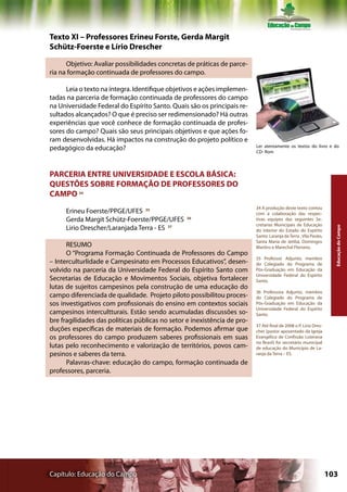 Texto XI – Professores Erineu Forste, Gerda Margit
Schütz-Foerste e Lírio Drescher

      Objetivo: Avaliar possibilidades concretas de práticas de parce-
ria na formação continuada de professores do campo.

      Leia o texto na íntegra. Identifique objetivos e ações implemen-
tadas na parceria de formação continuada de professores do campo
na Universidade Federal do Espírito Santo. Quais são os principais re-
sultados alcançados? O que é preciso ser redimensionado? Há outras
experiências que você conhece de formação continuada de profes-
sores do campo? Quais são seus principais objetivos e que ações fo-
ram desenvolvidas. Há impactos na construção do projeto político e
                                                                          Ler atentamente os textos do livro e do
pedagógico da educação?                                                   CD- Rom




PARCERIA ENTRE UNIVERSIDADE E ESCOLA BÁSICA:
QUESTÕES SOBRE FORMAÇÃO DE PROFESSORES DO
CAMPO 34
                                                                          34 A produção deste texto contou
     Erineu Foerste/PPGE/UFES 35                                          com a colaboração das respec-
     Gerda Margit Schütz-Foerste/PPGE/UFES       36                       tivas equipes das seguintes Se-
                                                                          cretarias Municipais de Educação
     Lirio Drescher/Laranjada Terra - ES 37




                                                                                                                    Educação do Campo
                                                                          do interior do Estado do Espírito
                                                                          Santo: Laranja da Terra , Vila Pavão,
                                                                          Santa Maria de Jetibá, Domingos
      RESUMO                                                              Martins e Marechal Floriano.
      O “Programa Formação Continuada de Professores do Campo
                                                                          35 Professor Adjunto, membro
– Interculturlidade e Campesinato em Processos Educativos”, desen-        do Colegiado do Programa de
volvido na parceria da Universidade Federal do Espírito Santo com         Pós-Graduação em Educação da
                                                                          Universidade Federal do Espírito
Secretarias de Educação e Movimentos Sociais, objetiva fortalecer         Santo.
lutas de sujeitos campesinos pela construção de uma educação do
                                                                          36 Professora Adjunto, membro
campo diferenciada de qualidade. Projeto piloto possibilitou proces-      do Colegiado do Programa de
sos investigativos com profissionais do ensino em contextos sociais       Pós-Graduação em Educação da
                                                                          Universidade Federal do Espírito
campesinos intercultturais. Estão sendo acumuladas discussões so-         Santo.
bre fragilidades das políticas públicas no setor e inexistência de pro-
                                                                          37 Até final de 2008 o P. Lírio Dres-
duções específicas de materiais de formação. Podemos afirmar que          cher (pastor aposentado da Igreja
os professores do campo produzem saberes profissionais em suas            Evangélica de Confissão Luterana
                                                                          no Brasil) foi secretário municipal
lutas pelo reconhecimento e valorização de territórios, povos cam-        de educação do Município de La-
pesinos e saberes da terra.                                               ranja da Terra – ES.
      Palavras-chave: educação do campo, formação continuada de
professores, parceria.




Capítulo: Educação do Campo                                                                                       103
 
