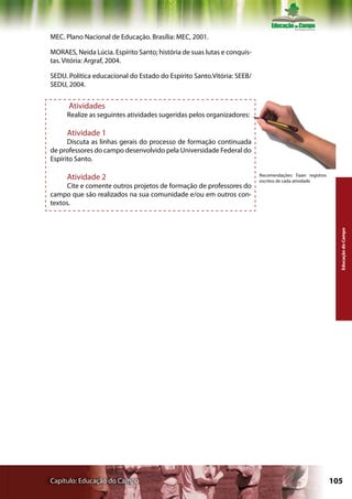 MEC. Plano Nacional de Educação. Brasília: MEC, 2001.

MORAES, Neida Lúcia. Espírito Santo; história de suas lutas e conquis-
tas. Vitória: Argraf, 2004.

SEDU. Política educacional do Estado do Espírito Santo.Vitória: SEEB/
SEDU, 2004.


      Atividades
     Realize as seguintes atividades sugeridas pelos organizadores:

     Atividade 1
      Discuta as linhas gerais do processo de formação continuada
de professores do campo desenvolvido pela Universidade Federal do
Espírito Santo.

     Atividade 2                                                         Recomendações: Fazer registros
                                                                         escritos de cada atividade
     Cite e comente outros projetos de formação de professores do
campo que são realizados na sua comunidade e/ou em outros con-
textos.




                                                                                                            Educação do Campo




Capítulo: Educação do Campo                                                                               105
 