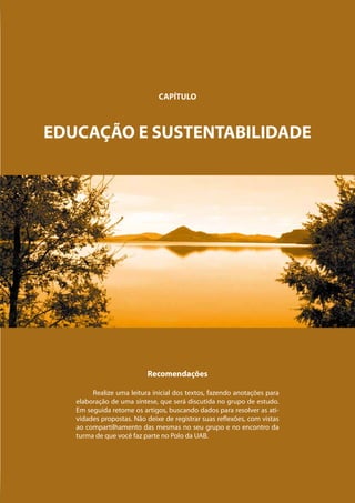 CAPÍTULO



EDUCAÇÃO E SUSTENTABILIDADE




                          Recomendações

        Realize uma leitura inicial dos textos, fazendo anotações para
   elaboração de uma síntese, que será discutida no grupo de estudo.
   Em seguida retome os artigos, buscando dados para resolver as ati-
   vidades propostas. Não deixe de registrar suas reflexões, com vistas
   ao compartilhamento das mesmas no seu grupo e no encontro da
   turma de que você faz parte no Polo da UAB.
 