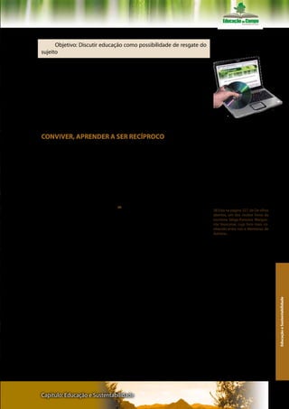 Texto I – Professor Carlos Rodrigues Brandão

      Objetivo: Discutir educação como possibilidade de resgate do
sujeito

       Leia o texto na íntegra, buscando estabelecer pontes entre ele
e os demais artigos do Eixo Temático Educação e Sustentabilidade.
Que relação há deste artigo do Professor Carlos Rodrigues Brandão
com as publicações discutidas nos outros dois eixo temáticos desta
disciplina? Observe que o autor sugeriu leituras complementares.
Comente as escolhas de publicações recomendados, justificando as
possíveis razões de Brandão para essas sugestões de aprofundamen-
to feitas. Reflita sobre a epígrafe que abre o texto.
                                                                             Ler atentamente os textos do livro e do
                                                                             CD- Rom

CONVIVER, APRENDER A SER RECÍPROCO

     Carlos Rodrigues Brandão


                 Mas não lhe restam mais que um pedaço de pão e um
           pouco de água em um cantil; ele sabe que até o fim vai depen-
           der dos homens, do poço do fazendeiro, do padeiro que lhe
           venderá o pão, que terá de ser servido por eles e de servi-los.
           Para mim são dois procedimentos absolutamente idênticos, o
           homem está no mundo, e o resto da humanidade também -
           Marguerite Yourcenar 38                                           38 Esta na pagina 227, de De olhos
                                                                             abertos, um dos muitos livros da
                                                                             escritora belga-francesa Margue-
                                                                             rite Yourcenar, cujo livro mais co-
       Fora alguns filósofos e muitas crianças, quase nunca nós para-        nhecido entre nos e Memórias de
mos por um momento para fazermos a nós e aos outros estranhas                Adriano.

perguntas. Como esta que Leibniz, um importante filósofo alemão
do passado, fez um dia: porque é que existe o que existe e, não, o
nada? E ele não foi nem o primeiro e nem o segundo a fazer esta per-
gunta. E ela parece uma pergunta tola e dispensável. Mas por milê-
nios ela tem sido uma questão essencial para compreendermos onde
estamos, como tudo começou e porque o que há existe como existe.
       De uma maneira semelhante, biólogos e outros estudiosos
afins perguntam: e como? E porque surgiu algo como a Vida aqui na
Terra? Porque será que nesta pequenina esquina do Universo, em um
                                                                                                                     Educação e Sustentabilidade




planeta mínimo de um sistema solar situado a um canto de uma en-
tre bilhões de constelações e de galáxias, foi surgir algo tão estranho,
tão misterioso, tão persistente e tão frágil como a Vida?
       E sobre nós mesmos, os seres em quem a Vida se tornou huma-
na, muitas vezes nós recordamos três perguntas encadeadas: Quem
somos? De onde viemos? Para onde vamos?
       E nos dias de hoje podemos pensar estas perguntas acompa-
nhadas de outras: quem temos sido ao longo de nossa história? O
que temos feito de nós mesmos e com os nossos outros? Quem so-
mos agora? O que podemos fazer ainda por nós mesmos, seres hu-



Capítulo: Educação e Sustentabilidade                                                                              109
 
