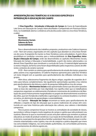 APRESENTAÇÃO DAS TEMÁTICAS I E II DO EIXO ESPECÍFICO II
INTRODUÇÃO À EDUCAÇÃO DO CAMPO


       O Eixo Específico - Introdução à Educação do Campo do Curso de Especialização
Lato Sensu em Educação do Campo: Interculturlidade e Campesinato em Processos Educa-
tivos, na modalidade aberta e a distância articula discussões sobre os cinco Eixos Temáticos,
a saber:
       Povos
       Territórios
       Movimentos Sociais
       Saberes da Terra
       Sustentabilidade

      Para o desenvolvimento dos trabalhos propostos, produzimos este Caderno Impresso
e CD – Rom (em anexo), organizados em três capítulos que abordam os cinco Eixos Temáti-
cos do curso. O propósito foi manter os Eixos Temáticos como articuladores. A partir disso,
possibilitam-se condições concretas para a indissociabilidade do Eixo Específico: Intro-
dução à Educação do Campo, onde são desenvolvidos os capítulos: Movimentos Sociais,
Educação do Campo e Educação e Sustentabilidade, a partir dos textos selecionados e os
demais Eixos Específicos que constituem o currículo do Curso. O material digital apresenta
os textos integrais, da forma como foram disponibilizados pelos respectivos autores de dife-
rentes contextos do cenário nacional.
      O CD – Rom contém os roteiros para aprofundamento do estudo dos textos, propostos
pelos autores e/ou organizadores. O Caderno Impresso apresenta para cada Eixo Temático
um texto integral com as questões para aprofundamento das reflexões individuais e nos
grupos.
      Além disso, selecionamos fragmentos de alguns artigos, seguidos de sugestões de tí-
tulos para leituras complementares. São igualmente apresentadas questões eou roteiros
para aprofundamento das leituras a partir de pesquisas bibliográficas eou de campo.
      No Capítulo – Movimentos Sociais estão apresentados textos que discutem questões
sobre as lutas dos oprimidos por mais dignidade. Isso significa dizer que os trabalhadores
campesinos organizam-se coletivamente e fortalecem movimentos de resistência e de liber-
tação dos povos historicamente marginalizados no projeto de desenvolvimento econômico
das elites, que tem fortalecido o latifúndio e agronegócio no contexto brasileiro e na Améri-
ca Latina, em detrimento da agroecologia e sustentabilidade.
      No Capítulo - Educação do Campo encontram-se textos para aprofundamento de
reflexões a respeito do tipo de educação que os povos tradicionais do campo vêm cons-
truindo em suas lutas históricas pela valorização das culturas, seus saberes e identidades
campesinas.
      Para os povos campesinos há que se mostrar as contradições da sociedade de classes,
que produz e reforça imagens muito negativas do campo e sujeitos que nele produzem seu
sustento. Observa-se que os movimentos sociais articulam saberes que remetem as práticas
educativas ao modo de produzir existência e sua noção de territorialidade, através do culti-
vo da terra, na perspectiva da agricultura familiar sustentável. Não se trata de negar o conhe-
cimento sistematizado a estes sujeitos, mas sim de cotejá-los a prática daqueles que vivem
nas comunidades indígenas, nas comunidades quilombolas, nas comunidades pomeranas,
nos assentamentos de reforma agrária etc.
 