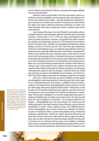 manos? Qual o nosso destino? Qual a nossa parte de responsabilida-
                                                                   de na construção dele?
                                                                          Estamos muito acostumados a ler livros que fazem críticas su-
                                                                   perficiais a nossa atualidade, ou que sugerem, das mais diversas ma-
                                                                   neiras, como deveríamos mudar – pessoal, interativa e socialmente –
                                                                   para criarmos um mundo mais humano e vivermos uma vida melhor.
                                                                   Em alguns de nossos cadernos anteriores estivemos às voltas com
                                                                   estas questões. Mas, aqui, a pergunta é outra: porque é que somos
                                                                   como somos?
                                                                          Jean-Jacques Rousseau é um dos filósofos e pensadores da so-
                                                                   ciedade humana mais conhecidos. Mesmo havendo sido um homem
                                                                   nascido e morto entre 1712 e 1778 suas obras permanecem lidas
                                                                   como se atuais. Ele possui, inclusive, um grande livro sobre a educa-
                                                                   ção: Emílio, ou da Educação, escrito em 1762. Seu livro mais conheci-
                                                                   do é O Contrato social , também sub-intitulado, Princípios de direito
                                                                   político, escrito no mesmo ano de 1762. Este livro, que influenciou
                                                                   inclusive os antropólogos que nos esperam logo adiante, retoma as
                                                                   perguntas sem respostas definitivas que, entre mitos e sistemas filo-
                                                                   sóficos, terá milhares de anos: “porque somos como somos? O que
                                                                   torna o ser humano quem ele é, a natureza humana ou as tradições e
                                                                   imposições da sociedade? Como e porque, para podermos viver jun-
                                                                   tos e criar “ambientes humanos” de convivência, necessitamos criar e
                                                                   lidar com o que ele chamará justamente de “contrato social”. Mais ou
                                                                   menos o que neste caderno e em cadernos anteriores eu chamei e
                                                                   seguirei chamando de conjuntos de valores, de regras, de princípios
                                                                   e de preceitos sociais. O que nos obriga a criarmos entre nós, ainda
                                                                   que isto seja um peso à naturalidade do ser humano, um “pacto so-
                                                                   cial”? O que ele implica, o que eles nos obriga e o que ele nos impõe?
                                                                          Ora, mas o mesmo Rousseau escreveu também um livro quase
                                                                   tão divulgado e conhecido quanto O contrato social. Seu título suge-
                                                                   re um conteúdo bastante mais árduo e conflitivo: Discurso sobre a
                                                                   origem e os fundamentos da desigualdade entre os homens, escrito
                                                                   em 1681, logo, vários anos após O contrato social 39. Neste livro, como
                              39 Estes três livros de Jean-Jac-    já antes em O contrato social, Rousseau separa o que ele chama um
                              ques Rousseau estão traduzidos
                              para o Português. O contrato so-     ser humano e uma humanidade em “estado de natureza” (o conhe-
                              cial possui versões traduzidas de    cido “mito do bom selvagem”) e o homem regido pela vida social. A
                              mais de duas editoras. Recomen-
                              do a da Editora Martins Fontes, de   própria sociedade que se impõe como lugar único de vida possível
                              São Paulo, em 1989. O Discurso       para nós, criar e reproduz as inevitáveis – ou será que evitáveis e cor-
                              sobre a origem e os fundamentos
                              da desigualdade entre os homens      rigíveis – desigualdades que, dos seus tempos aos nossos, pois de
Educação e Sustentabilidade




                              também foi editado pela Martins      então para agora “por toda a parte em que olhemos, vemos homens
                              Fontes em 1993. Finalmente, Emí-
                              lio foi editado também pela mes-     submetidos a ferros”. Vimos, cadernos antes, com Clifford Geertz e
                              ma editora em 1995.                  outros antropólogos, que os seres humanos ao saltarem da nature-
                                                                   za para o mundo da cultura, criaram eles próprios teias e tramas de
                                                                   símbolos e significados, criando do tecido social da cultura, fora da
                                                                   qual não há como viver uma vida humana. Vemos agora com Rous-
                                                                   seau, que, ao abrir mão de um inocente estado original “de natureza”
                                                                   e ao tornar-se um “animal social”, ou seja, um ser político, o homem
                                                                   abre mão de sua própria primeira liberdade para poder, afinal, ser hu-
                                                                   mano e conviver humanamente. Será mesmo assim? Estaremos nós




                      110                                                                         Capítulo: Educação e Sustentabilidade
 
