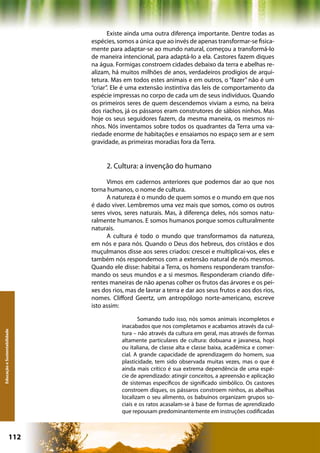 Existe ainda uma outra diferença importante. Dentre todas as
                              espécies, somos a única que ao invés de apenas transformar-se fisica-
                              mente para adaptar-se ao mundo natural, começou a transformá-lo
                              de maneira intencional, para adaptá-lo a ela. Castores fazem diques
                              na água. Formigas constroem cidades debaixo da terra e abelhas re-
                              alizam, há muitos milhões de anos, verdadeiros prodígios de arqui-
                              tetura. Mas em todos estes animais e em outros, o “fazer” não é um
                              “criar”. Ele é uma extensão instintiva das leis de comportamento da
                              espécie impressas no corpo de cada um de seus indivíduos. Quando
                              os primeiros seres de quem descendemos viviam a esmo, na beira
                              dos riachos, já os pássaros eram construtores de sábios ninhos. Mas
                              hoje os seus seguidores fazem, da mesma maneira, os mesmos ni-
                              nhos. Nós inventamos sobre todos os quadrantes da Terra uma va-
                              riedade enorme de habitações e ensaiamos no espaço sem ar e sem
                              gravidade, as primeiras moradias fora da Terra.


                                    2. Cultura: a invenção do humano

                                    Vimos em cadernos anteriores que podemos dar ao que nos
                              torna humanos, o nome de cultura.
                                    A natureza é o mundo de quem somos e o mundo em que nos
                              é dado viver. Lembremos uma vez mais que somos, como os outros
                              seres vivos, seres naturais. Mas, à diferença deles, nós somos natu-
                              ralmente humanos. E somos humanos porque somos culturalmente
                              naturais.
                                    A cultura é todo o mundo que transformamos da natureza,
                              em nós e para nós. Quando o Deus dos hebreus, dos cristãos e dos
                              muçulmanos disse aos seres criados: crescei e multiplicai-vos, eles e
                              também nós respondemos com a extensão natural de nós mesmos.
                              Quando ele disse: habitai a Terra, os homens responderam transfor-
                              mando os seus mundos e a si mesmos. Responderam criando dife-
                              rentes maneiras de não apenas colher os frutos das árvores e os pei-
                              xes dos rios, mas de lavrar a terra e dar aos seus frutos e aos dos rios,
                              nomes. Clifford Geertz, um antropólogo norte-americano, escreve
                              isto assim:

                                                 Somando tudo isso, nós somos animais incompletos e
                                          inacabados que nos completamos e acabamos através da cul-
Educação e Sustentabilidade




                                          tura – não através da cultura em geral, mas através de formas
                                          altamente particulares de cultura: dobuana e javanesa, hopi
                                          ou italiana, de classe alta e classe baixa, acadêmica e comer-
                                          cial. A grande capacidade de aprendizagem do homem, sua
                                          plasticidade, tem sido observada muitas vezes, mas o que é
                                          ainda mais crítico é sua extrema dependência de uma espé-
                                          cie de aprendizado: atingir conceitos, a apreensão e aplicação
                                          de sistemas específicos de significado simbólico. Os castores
                                          constroem diques, os pássaros constroem ninhos, as abelhas
                                          localizam o seu alimento, os babuínos organizam grupos so-
                                          ciais e os ratos acasalam-se à base de formas de aprendizado
                                          que repousam predominantemente em instruções codificadas



                      112                                     Capítulo: Educação e Sustentabilidade
 