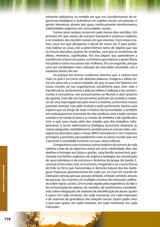 ralmente realizamos na medida em que nos transformamos de or-
                              ganismos biológicos e indivíduos em sujeitos sociais: em pessoas. E
                              gestos interativos através dos quais continuamente transformamos
                              coletividades orgânicas em comunidades sociais.
                                    Somos seres sempre sociais em pelo menos dois sentidos. Um
                              primeiro em que somos de maneira inevitável e contínua criadores
                              e re-criadores dos mundos sociais em que vivemos. Com coisas cria-
                              mos casas em que abrigamos o plural de nosso ser. E para poder-
                              mos habitar as casas, nós a preenchemos tanto de objetos que são
                              os nossos utensílios, quanto de símbolos, com que os revestimos de
                              afetos, memórias, significados. Por isso depois que aprenderam a
                              transformar o barro em potes, os homens aprenderam a pintar flores
                              nos potes e cores nos corpos das mulheres. Em um segundo, porque
                              uma vez socializados na(s) cultura(s) de uma dada sociedade, nós a
                              trazemos dentro de nós.
                                    Eis porque em termos modernos dizemos que a cultura está
                              mais no quê e no como nos dizemos palavras, imagens e idéias en-
                              tre nós, para nós e a nosso respeito, do que no que nós fazemos em
                              nosso mundo, ao nos organizarmos socialmente para viver nele e
                              transformá-lo. Ao levarmos a Vida do reflexo à reflexão e do conheci-
                              mento à consciência, nós acrescentamos ao Mundo o dom gratuito
                              do espírito. Com ele nós nos tornamos senhores do sentido e criado-
                              res de uma vida regida não pelo sinal e o instinto, como entre nossos
                              parentes animais, mas pelo símbolo e pelo sentimento. Somos uma
                              espécie que ao longo de toda a história da humanidade, e também
                              em cada pequenino momento da vida cotidiana, está a todo o tempo
                              criando e recriando as teias e as tramas de símbolos e de significados
                              com o quê, para muito além dos simples atos dos trabalhos indis-
                              pensáveis à nossa sobrevivência biológica, buscamos respostas às
                              nossas perguntas, estabelecemos sentidos para as nossas vidas, con-
                              sagramos princípios para a nossa difícil convivência e nos impomos
                              princípios e preceitos para podermos viver no único mundo que nos
                              é possível: a sociedade humana e as suas várias culturas.
                                    Compartimos com inúmeras outras espécies de animais de vida
                              coletiva o fato de só sabermos existir em uma coletividade. Mas, das
                              abelhas e formigas aos lobos e gorilas, cada família animal está apri-
                              sionada nos limites orgânicos de regência biológica da constituição
                              de seus indivíduos e da estrutura e dinâmica do grupo, do bando. E,
                              como já vimos antes, nós, os humanos, chegamos a ser a única forma
Educação e Sustentabilidade




                              de Vida na Terra que transcendeu o domínio natural das leis bioló-
                              gicas impressas geneticamente em cada um, ao criar um mundo de
                              interações pessoa-pessoa, pessoa-símbolo, símbolo-símbolo através
                              de pessoas. Ao criarmos um múltiplo universo de interações edifica-
                              do sobre regras sociais. Um mundo regido pela experiência da fala e
                              da comunicação de saberes, de sentidos, de sentimentos e estabele-
                              cido sobre integrações de sistemas de identificação de atores (quem
                              é quem em cada contexto, em cada momento, em cada interação)
                              e de sistemas de gramáticas das relações sociais (quem pode viver
                              o que com quem, em cada contexto, em cada momento, em cada
                              interação).


                      114                                   Capítulo: Educação e Sustentabilidade
 