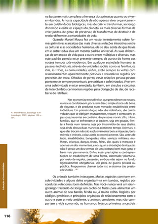 na bastante mais complexa a herança dos primatas quanto ao viver-
                                                                  em-bandos. A nossa capacidade de não apenas viver organicamen-
                                                                  te em coletividades biológicas, mas de criar e transformar, ao longo
                                                                  do tempo e entre os espaços do planeta, as mais diversas formas de
                                                                  viver-juntos, de gerar, de preservar, de transformar, de destruir e de
                                                                  recriar diferentes comunidades de vida.
                                                                         Quando Marcel Mauss fez um vasto levantamento sobre for-
                                                                  mas primitivas e arcaicas das mais diversas relações interativas entre
                                                                  as culturas e as sociedades humanas, ele se deu conta de que havia
                                                                  em e entre todas elas um mesmo padrão universal. As suas diferen-
                                                                  ças de um modo de vida para o outro eram múltiplas e diversas, mas
                                                                  este padrão parecia estar presente sempre, da aurora do homo aos
                                                                  nossos tempos pós-modernos. Em qualquer sociedade humana as
                                                                  pessoas individuais, através de unidades sociais como as famílias, os
                                                                  clãs, as tribos, as comunidades, enfim, estão sempre às voltas com
                                                                  relacionamentos aparentemente pessoais e voluntários regidos por
                                                                  preceitos de troca. Olhadas de perto, essas relações pessoa-pessoa
                                                                  parecem ser sempre preceituais, prescritivas e coletivizadas. Viver em
                                                                  uma coletividade é estar enredado, também, em círculos e circuitos
                                                                  de intercâmbios cerimoniais regidos pela obrigação de dar, de rece-
                                                                  ber e de retribuir.

                                                                                    Nas economias e nos direitos que precederam os nossos,
                                                                             nunca se constatavam, por assim dizer, simples trocas de bens,
                                                                             de riquezas e de produtos num mercado estabelecido entre
                                                                             indivíduos. Em primeiro lugar, não são indivíduos, são coleti-
                              42 Marcel Mauss, Sociologia e an-
                              tropologia, 2003, páginas 190 e
                                                                             vidades que se obrigam mutuamente, trocam e contratam; as
                              191.                                           pessoas presentes ao contrato são pessoas morais: clãs, tribos,
                                                                             famílias, que se enfrentam e se opõem, seja em grupos, fren-
                                                                             te a frente num terreno, seja por intermédio de seus chefes,
                                                                             seja ainda dessas duas maneiras ao mesmo tempo. Ademais, o
                                                                             que elas trocam não são exclusivamente bens e riquezas, bens
                                                                             móveis e imóveis, coisas úteis economicamente. São, antes de
                                                                             tudo, amabilidades, banquetes, ritos, serviços militares, mu-
                                                                             lheres, crianças, danças, festas, feiras, dos quais o mercado é
                                                                             apenas um dos momentos, e nos quais a circulação de riquezas
                                                                             não é senão um dos termos de um contrato bem mais geral e
                                                                             bem mais permanente. Enfim, essas prestações e contrapres-
                                                                             tações se estabelecem de uma forma, sobretudo voluntária,
                                                                             por meio de regalos, presentes, embora elas sejam no fundo
                                                                             rigorosamente obrigatórias, sob pena de guerra privada ou
Educação e Sustentabilidade




                                                                             pública. Propusemos chamar tudo isto o sistema das presta-
                                                                             ções totais . 42

                                                                        Os animais também interagem. Muitas espécies convivem em
                                                                  coletividades e alguns deles organizam-se em bandos, regidos por
                                                                  condutas relacionais bem definidas. Mas você nunca verá um oran-
                                                                  gotango trazendo de longe um cacho de frutas para alimentar um
                                                                  outro animal de seu bando, ferido ou já muito velho. Regidos por
                                                                  códigos genéticos e princípios orgânicos de relacionamento com o
                                                                  outro e com o meio ambiente, o animais convivem, mas não com-
                                                                  partem a vida como nós, os humanos. Nossos primeiros ancestrais



                      116                                                                        Capítulo: Educação e Sustentabilidade
 
