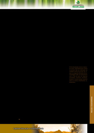 eram caçados e caçavam como as onças ou os leões. No entanto, ao
invés de levarmos as fêmeas para a caçada e ao invés de devorarmos,
cada um por si, “ali mesmo” as carnes do animal morto, nós aprende-
mos a deixar fêmeas, crianças, velhos e feridos nos acampamentos,
e desenvolvemos uma conduta inovadora: trazer, para quem ficou,
o alimento. Em praticamente todas as espécies de seres animais, os
genitores deserdam uma prole crescida para poderem se dedicar a
uma outra, vindoura. Uma mãe humana de oito filhos preserva em
cada um, um mesmo afeto uma vida inteira. Animais não enterram
os seus mortos e nem oram por eles.
      Se conseguirmos chegar a uma forma única de existir-no-
mundo e de partilhar-um-mundo, este pequeno imenso milagre
terá acontecido por havermos desenvolvido uma maneira diferente
para as nossas soluções adaptativas, frente ao que desenvolveram
todos os outros seres vivos. A duras penas nós aprendemos a criar,
a consolidar e a inovar alternativas múltiplas e mutáveis, complexas
e diferenciadas de vivermos as nossas interações. Criações inovado-
ras do vivermos as nossas relações: eu-me, eu-outro, eu-nós, nós-nós,
nós-outros. Soluções negociadas e consensuais com que aprende-
mos a experimentar e estabelecer os nossos relacionamentos com a
natureza. E a praticar este salto não apenas de maneira naturalmente
adaptativa, como entre os pássaros, os lobos e os macacos, mas se-
gundo padrões culturais crescentemente criativos e transformadores.
Aprendemos a guerrear, é bem verdade. E somos lastimavelmente a
quase única espécie de seres vivos capaz de praticar e repetir endo-
assassinatos, genocídios e etnocídios. Mas aprendemos algo antece-           43 Em Sociedade contra a nature-
dente a isto e a tudo o mais. Aprendemos a sair-de-nós-mesmos e a            za (1975), Serge Moscovici chama
                                                                             o primeiro tipo de ordenação da
trocar bens, serviços, pessoas e mensagens com os outros.                    unidade animal de grupo de cli-
                                                                             que, e, a segunda, de grupo de ca-
                                                                             maradagem. Não nos espantemos
                                                                             com o fato de que em algumas
                                                                             sociedades humanas primitivas,
        4. Trocar pessoas, trocar bens, trocar mensagens –                   arcaicas e mesmo atuais, sistemas
ética                                                                        mais ou menos semelhantes so-
                                                                             breexistam.

      Podemos agora viver por um momento um diálogo com o an-
tropólogo francês Claude Lévi-Strauss, através da leitura que dele
faz do psicólogo social romeno Serge Moscovici. Nas coletividades
animais existem seres biologicamente diferenciados, a partir de uma
distinção original e essencial entre machos e fêmeas. Existem seres
em posições diferentes na escala dos ciclos de vida: os recém-nas-
                                                                                                                    Educação e Sustentabilidade




cidos, as “crianças”, os “jovens”, os “adultos” e os “velhos”. As relações
entre os diferentes indivíduos de um mesmo bando estão quase to-
das “impressas” organicamente nas disposições comportamentais e
interativas. Assim é que entre as diferentes espécies de macacos an-
tropomorfos existem bandos em que um macho único, ou um núme-
ro muito pequeno de machos, detém a posse de todas as fêmeas, e
geram proles com elas. Já, em outras, machos e fêmeas formam pares
estáveis ou semi-estáveis, como em algumas sociedades humanas, e
o poder de controle de um macho dominante é, então, bastante re-
lativo . 43 Ora, os primatas humanos não foram dotados pela natureza



Capítulo: Educação e Sustentabilidade                                                                             117
 