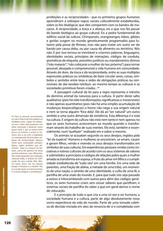 proibições e as reciprocidades - que os primeiros grupos humanos
                                                                     aprenderam a sobrepor regras sociais culturalmente estabelecidas,
                                                                     sobre as leis biológicas que eles compartem com os bandos de ma-
                                                                     cacos. A reciprocidade, a troca e a aliança, eis o que nos fez passar
                                                                     do bando biológico ao grupo cultural. Eis a pedra fundamental do
                                                                     edifício social da cultura. Chimpanzés, orangotangos, lobos, gibões
                                                                     e gorilas surgem no mundo geneticamente programados para lu-
                                                                     tarem pela posse de fêmeas, mas não para matar um outro ser do
                                                                     bando por causa delas, ou por causa de alimento ou território. Nós
                                                                     não. E por isso tornou-se inevitável o criarmos palavras, linguagens,
                                                                     identidades sociais, princípios de interações, códigos de conduta,
                                                                     gramáticas de etiqueta, preceitos jurídicos ou mandamentos divinos
                                                                     (“não matarás”; “não cobiçarás a mulher do teu próximo”) para tornar
                                                                     possível, desejada e compreensível a vida humana em comunidade.
                                                                     Através do dom, da troca e da reciprocidade, entre as suas múltiplas
                                                                     expressões práticas ou simbólicas de fazer circular seres, coisas, sím-
                                                                     bolos e sentidos entre teias e redes de obrigações práticas ou ceri-
                                                                     moniais de dar-receber-retribuir, ao mesmo tempo as culturas e as
                                                                     sociedades primitivas foram criadas . 44
                                                                            A passagem cultural da lei para a regra representa o trânsito
                                                                     do domínio animal da natureza para a cultura. A partir deste salto
                                                                     qualitativo (pois há nele transformações significativas e irreversíveis)
                                                                     e não apenas quantitativo (pois não há uma simples acumulação de
                                                                     mudanças biopsicológicas) o homo não nega a sua origem natural
                                                                     e nem se torna alguém “fora dela”. Ele dá ao “ser natural” um outro
                              45 Para as pessoas acostumadas         sentido e uma outra dimensão de existência. Esta diferença é e está
                              ou não à leitura da Tora judaica ou    na cultura. E origem da cultura não está nem tanto e nem apenas no
                              da Bíblia cristã, sugiro um releitu-
                              ra com o olhar aqui proposto. Um       que os seres humanos acrescentam ao mundo quando o transfor-
                              olhar motivado a observar como         mam através do trabalho de suas mentes. Ele está, também e essen-
                              quase tudo o que se passa entre
                              deus e os homens, e entre os ho-       cialmente, num “quefazer” realizado em e sobre si-mesmo.
                              mens, tem a ver com a regulação               Os animais se acasalam segundo os seus desejos, regidos pela
                              e a transgressão de princípios ori-
                              ginais de reciprocidade. Apenas        “lei da espécie”. Homens e mulheres se encontram, se amam, casam
                              como uma curiosidade antropo-          e geram filhos, vendo e vivendo os seus desejos transformados em
                              lógica, sugiro também que ob-
                              servem, logo no começo do Gê-          símbolos de suas culturas. Em experiências pessoais vividas como ini-
                              nesis, como ele aparece em duas        ciativas e rotinas culturais de acordo com os seus sistemas de valores
                              versões próximas, mais diferentes.
                              Eles estão separados por tradições     e submetidos a princípios e códigos de relações pelos quais a mulher
                              culturais Adão, e através da vivifi-   amada se transforma em esposa, o fruto do amor em filho e a cumpli-
                              cação de uma costela dele. Mas,
                              no outro, Deus cria ao mesmo           cidade estabelecida de “tudo isto” em uma família. Em uma rede de
                              tempo “o homem e a mulher”. Ele        parentes, uma fração de aldeia, a metade de uma tribo, um momen-
Educação e Sustentabilidade




                              os cria por igual, ao mesmo tempo
                              e “à nossa imagem e semelhança”.       to de uma nação, o sentido de uma identidade, o culto de uma fé, a
                                                                     partilha de uma visão do mundo. E, para que tudo isto seja passado
                                                                     a outros e intercambiando com outros para além dos códigos gené-
                                                                     ticos, os seres humanos criam sem cessar saberes que partilham, e
                                                                     sistemas sociais de partilha do saber a que em geral damos o nome
                                                                     de: educação.
                                                                            E o princípio de tudo o que cria a uma só vez o ser humano, a
                                                                     sociedade humana e a cultura, parte de algo absolutamente novo
                                                                     como experiência da vida do mundo. Parte de uma tomada coleti-
                                                                     va de decisão iniciada em atos de renúncia de si e completada com




                      120                                                                           Capítulo: Educação e Sustentabilidade
 