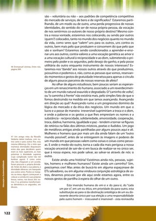 são – voluntária ou não – aos padrões de competência competitiva
                                                                    do mercado de serviços, de bens e de significados? Estaremos parti-
                                                                    lhando, de um modo ou de outro, uma perda progressiva de nossas
                                                                    identidades, do sentido do ser de nossa própria pessoa, da vocação
                                                                    de nos sentirmos co-autores de nosso próprio destino? Mesmo con-
                                                                    tra a nossa vontade, estaremos nos colocando, ou sendo por outros
                                                                    (quem?) colocados, tanto no mundo dos negócios quanto no mundo
                                                                    da vida, como seres que “valem” uns para os outros, uns contra os
                                                                    outros, bem mais pelo que produzem e consomem do que pelo que
                                                                    são e sonham? Estaremos sendo condicionados a aprender-e-ensi-
                                                                    nar uns aos outros, contra-valores a uma vocação genética ao amor e
                                                                    a uma vocação cultural à reciprocidade e ao dom, submetendo o pri-
                                                                    meiro pelo poder e os segundos, pelo desejo do ganho, e pela posse
                              46 Emmanuel Lévinas, Entre nós,       utilitária do outro enquanto instrumento de nossos interesses? Es-
                              página 269.                           taremos-nos “dando” aos nossos outros através do que produzimos,
                                                                    possuímos e podemos e, não, como as pessoas que somos, reservan-
                                                                    do momentos e gestos de gratuidade interativa para apenas o círculo
                                                                    de alguns poucos parceiros de nossas reservas de afeto?
                                                                           Ao olhar de alguns estudiosos, bem poucas seriam as esperan-
                                                                    ças em um renascimento do humano, associado a um reverdecimen-
                                                                    to de um mundo natural exaurido e degradado. O “caminho de volta”,
                                                                    ou “o caminho à frente” não existiria mais, pelo simples fato de que o
                                                                    fomos destruindo na medida em que íamos avançando. Avançando
                                                                    em direção ao quê? Avançando rumo a um progressivo domínio da
                                                                    lógica do mercado e da ética dos negócios. Um mundo em que o
                                                                    lucro e a posse de maneira irreversível suprimiriam a troca e o dom,
                                                                    e onde a palavras e os gestos a que lhes emprestam os nomes e a
                                                                    substância - reciprocidade, solidariedade, amorosidade, cooperação,
                                                                    troca, dádiva, harmonia, igualdade e paz – tendem a tornar-se figuras
                                                                    de retórica na falas dos últimos místicos, poetas e iludidos. Um jogo
                                                                    de metáforas antigas ainda partilhadas por alguns poucos aqui e ali.
                                                                    Mulheres e homens que por mais um dia ainda falam de um “outro
                              47 Um antigo mito da filosofia        mundo possível”, antes de se entregarem às imagens e poderes de
                              Vedanta talvez traduza, com ou-
                              tros seres e para outros fins, esta   um mundo em que pessoas valem como coisas e coisas como pesso-
                              mesma diferença. Diz o mito que       as. E onde o medo-do-outro, torna a cada dia mais perigosa a nossa
                              inúmeras divindades disputavam
                              entre elas para decidirem quem        vocação ancestral de sair-de-si em busca de realizar-se no único ser,
                              eram as mais superiores, as mais      que à nossa espera, nos pode salvar, ao salvar-se através de nós: o
                              próximas à divindade suprema
                              (cujo complicado nome não irei        outro.
                              lembrar agora). E como entre                 Existe ainda uma história? Existimos ainda nós, pessoas, sujei-
Educação e Sustentabilidade




                              elas não chegavam a um acordo,
                              foram procurar a própria divinda-     tos, homens e mulheres humanos? Existe ainda um caminho? Sim,
                              de. Antes de dizer a sua palavra, a   precisamos crer! Mas antes de buscá-lo em alguma espaçonave de
                              divindade ofereceu um banquete
                              aos outros seres. Postos os manja-    ETs salvadores, ou em alguma vindoura conjunção astrológica de as-
                              res na mesa, alguns começaram a       tros, devemos procurar por ele aqui onde estamos agora, entre os
                              colocar a comida em suas próprias
                              bocas; outras, nas bocas dos ou-      nossos gestos de partilha à espera do olhar de um outro.
                              tros. E os primeiros transformam-
                              se demônios e, os segundos, em                         Esta inversão humana do em-si e do para-si, do “cada
                              deuses.
                                                                               um por si”, em um eu ético, em prioridade do para-outro, esta
                                                                               substituição ao para-si da obstinação ontológica de um eu do-
                                                                               ravante decerto único por sua eleição a uma responsabilidade
                                                                               pelo outro homem – irrecusável e insensível – esta reviravolta



                      122                                                                          Capítulo: Educação e Sustentabilidade
 