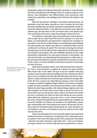 destinados a algum fim determinado. Mas aprender é, antes de tudo,
                                                                  exercitar o alargamento do diálogo. É alçar-se a planos cada vez mais
                                                                  densos, mais complexos, mais diferenciados, mais conectivos, mais
                                                                  recíprocos e, portanto, mais dialógicos de intertrocas de saberes e de
                                                                  sentidos.
                                                                         Mais do que possuir, interligar e acumular conhecimentos, ao
                                                                  aprender o que não sabia, estendo em mim e através de mim teias
                                                                  de reciprocidades que me tornam presente e participante em/de cír-
                                                                  culos de saberes/sentidos. E não pelo que eu possuo, pois aprendo
                                                                  saberes que não são meus e nem se tornam meus, mas passam por
                                                                  mim, que fluem entre teias e redes de partícipes, através de mim.
                                                                         E o professor, o educador, eles são aqueles que, mais do que en-
                                                                  sinar-o-que-não-se-sabe, fazem fluir entre as pessoas e os seus sím-
                                                                  bolos, os conhecimentos que fazem fluir e colocam em circulação. O
                                                                  educador é um elo de reciprocidades, um profissional especializado
                                                                  em não permitir que “aquilo que deve ser conhecido” fique restrito
                                                                  a esferas de “senhores do saber”. Por isso mesmo há algo de sempre
                                                                  transgressivo no ato de educar. Pois a experiência da educação é, em
                                                                  sua vocação mais singular, a de criar múltiplas situações em que algo
                                                                  porventura condenado a ser uma posse exclusiva e excludente, um
                                                                  valor de mercado, uma apropriação hierarquizante (eu valho pelo sa-
                                                                  ber que demonstro possuir, quando comparado com outros), um do-
                                                                  mínio, venha a se tornar também e de forma crescente e irreversível,
                                                                  um dom de troca.
                              48 O poeta tem este nome: Cipria-          Aprendemos porque somos seres permanentemente ignoran-
                              no Kamil Norwid, ele nasceu em      tes. Isto é, seres humanos e sujeitos de culturas em quem sempre
                              1821 e faleceu em 1883
                                                                  falta muito mais “o que saber”, do que “o que já é sabido”. Vale para
                                                                  qualquer ciência o que vale para qualquer pessoa, cientista ou não. O
                                                                  que eu-sei é a evidência do intervalo infinitamente mais entre o meu-
                                                                  saber e o saber interativo do círculo dos que conhecem-comigo-dife-
                                                                  rente-de-mim, o que eu sei. Aprendemos porque o nosso não-saber
                                                                  é sempre corrigível, ampliável, frágil e efêmero. Só é meu na verdade
                                                                  o saber de que eu partilho. Uma pessoa que restasse como a última
                                                                  falante de uma língua perdida, não saberia língua alguma, pois não
                                                                  teria ninguém com quem trocar o que sabe ou sente. Só é meu o co-
                                                                  nhecimento que eu não possuo. Que a todo o momento flui através
                                                                  de mim e, tomando-me como um elo entre tantos de uma comuni-
                                                                  dade aberta de sabedores, passa por mim e a mim retorna através
                                                                  de outros. Através da experiência da reciprocidade que completa na
Educação e Sustentabilidade




                                                                  troca de símbolos, de saberes, de sentidos e de significados, aquilo
                                                                  que, começando com a troca perene de coisas e de pessoas, dá sen-
                                                                  tido a que nos transforma permanentemente em seres humanos, ao
                                                                  nos facultar o sair-de-si em direção ao único ser real em minha vida:
                                                                  a pessoa do outro.
                                                                         E por isso a educação. Por isso a troca de saberes que as pessoas
                                                                  realizam quando se encontram na educação. Pois a educação não é
                                                                  um poder e nem uma instituição social. Como a praça de uma cidade
                                                                  - Sócrates terá sido o primeiro a descobrir isto? – ela é um contexto,
                                                                  um lugar cultural, um cenário onde pessoas se aproximam e intera-




                      124                                                                        Capítulo: Educação e Sustentabilidade
 