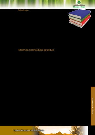 Referências

GEERTZ, Clifford. A interpretação das culturas. Rio de Janeiro: Gua-
nabara Koogan, 1989.

LÉVI-STRAUSS, Claude. As estruturas elementares do parentesco. Pe-
trópolis: Editora Vozes, 1982.

LÉVINAS, Emmanuel. Entre nós – ensaios sobre a alteridade. Petrópo-
lis: Editora Vozes, 1997.

MAUSS, Marcel. Sociologia e antropologia. São Paulo: Cosac e Naify,
2003.

MOSCOVICI, Serge. Sociedade contra a natureza. Petrópolis: Editora
Vozes, 1975.


     Referências recomendadas para leitura

ARENDT, Hannah. A condição humana. Rio de Janeiro: Editora Foren-
se Universitária, 005,10ª edição.

ARRUDA, Marcos. Humanizar o infra-humano. Petrópolis: Editora Vo-
zes, 2003.

BAUMAN, Zygmund. Comunidade – a busca por segurança no mun-
do atual. Rio de Janeiro: Jorge Zahar Editora, 2003.

_______. Vidas desperdiçadas. Rio de Janeiro: Jorge Zahar Editora,
2005.

BERGER, Peter; LUCKMANN, Thomas. Modernidade, pluralismo e crise
de sentido. Petrópolis: Vozes, 2004.

BOFF, Leonardo. Ecologia, mundialização e espiritualidade. São Pau-
lo: Editora Ática, 1993.

BRANDÃO, Carlos Rodrigues. A canção das sete cores – educando
para a paz. São Paulo. Editora Contexto, 2005.
                                                                         Educação e Sustentabilidade




_______. Aprender o amor – sobre um afeto que se aprende a viver.
Campinas: Editora Papirus, 2005.

BRONOWSKI, J. A escalada do homem. São Paulo: Martins Fontes/Edi-
tora da Universidade de Brasília, 1983.

BUBER, Martin. Eu e Tu. São Paulo: Editora Moraes, s/d.

CAILLÉ, Alain. Antropologia do dom. Petrópolis: Editora Vozes, 2002.




Capítulo: Educação e Sustentabilidade                                  127
 
