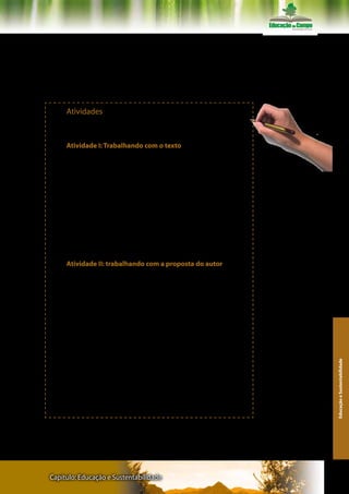 PARIS, Carlos. O animal cultural. São Carlos: EDUFUSCAR, 2002.

RICOEUR, Paul. O si-mesmo como um outro. Campinas: Papirus Edi-
tora, 1991.

SEVERINO, Antônio Joaquim. Educação, sujeito e história. Editora
Olho D’Água, 2001.



     Atividades
      Atividades para aprofundamento da leitura do texto, sugeridos
pelos organizadores:

       Atividade I: Trabalhando com o texto
       1. Leia o texto na íntegra, buscando estabelecer pontes entre
ele e os demais artigos do Eixo Temático Educação e Sustentabilida-
de.
                                                                       Recomendações: Fazer registros
       2. Responda a seguinte questão:                                 escritos de cada atividade
       a) Que relação há deste artigo do Professor Carlos Rodrigues
Brandão com as publicações discutidas nos outros dois eixo temáti-
cos desta disciplina?
       3. Observe que o autor sugeriu leituras complementares e co-
mente as escolhas de publicações recomendados, justificando as
possíveis razões de Brandão para essas sugestões de aprofundamen-
to feitas.
       4. Reflita sobre a epígrafe que abre o texto.

      Atividade II: trabalhando com a proposta do autor
      O autor nos convoca a fazer “um exercício de criação de senti-
dos de vida”, de repensar a nossa vida, fazer um inventário sobre as
reciprocidades vividas: “quem temos sido ao longo de nossa história?
O que temos feito de nós mesmos e com os nossos outros? Quem
somos agora? O que podemos fazer ainda por nós mesmos, seres hu-
manos? Qual o nosso destino? Qual a nossa parte de responsabilida-
de na construção dele?” (p.1)
      1. Ouça a música “como nossos pais”
      2. Faça o seguinte exercício:
      a) Selecione fotos de momentos marcantes na sua vida, regis-
tro escritos, imagens diversas (paisagens, pequenos vídeos, etc.).
                                                                                                          Educação e Sustentabilidade




      b) Fotografe ícones das suas melhores lembranças (a capa de
um livro que você leu, o seu boletim escolar, uma medalha que você
ganhou, enfim)
      c) Reúna tudo o que puder e desafie a sua imaginação e criati-
vidade para simbolizar o seu caderno.
      Como diz o autor “reviva momentos seus – entre – outros(as)”.




Capítulo: Educação e Sustentabilidade                                                                   129
 