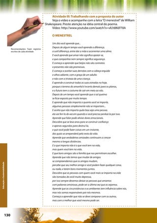 Atividade III: Trabalhando com a proposta do autor
                                                                    Veja o vídeo e acompanhe com a letra “O menestrel” de William
                                                               Shakespeare. Preste atenção na idéia central do poema.
                                                                    Vídeo: http://www.youtube.com/watch?v=vlLh8K6FF8A

                                                                    O MENESTREL

                                                                    Um dia você aprende que...
                                                                    Depois de algum tempo você aprende a diferença,
                              Recomendações: Fazer registros
                              escritos de cada atividade            a sutil diferença, entre dar a mão e acorrentar uma alma.
                                                                    E você aprende que amar não significa apoiar-se,
                                                                    e que companhia nem sempre significa segurança.
                                                                    E começa a aprender que beijos não são contratos
                                                                    e presentes não são promessas.
                                                                    E começa a aceitar suas derrotas com a cabeça erguida
                                                                    e olhos adiante, com a graça de um adulto
                                                                    e não com a tristeza de uma criança.
                                                                    E aprende a construir todas as suas estradas no hoje,
                                                                    porque o terreno do amanhã é incerto demais para os planos,
                                                                    e o futuro tem o costume de cair em meio ao vão.
                                                                    Depois de um tempo você aprende que o sol queima
                                                                    se ficar exposto por muito tempo.
                                                                    E aprende que não importa o quanto você se importe,
                                                                    algumas pessoas simplesmente não se importam...
                                                                    E aceita que não importa quão boa seja uma pessoa,
                                                                    ela vai feri-lo de vez em quando e você precisa perdoá-la por isso.
                                                                    Aprende que falar pode aliviar dores emocionais.
                                                                    Descobre que se leva anos para se construir confiança
                                                                    e apenas segundos para destruí-la,
                                                                    e que você pode fazer coisas em um instante,
                                                                    das quais se arrependerá pelo resto da vida.
                                                                    Aprende que verdadeiras amizades continuam a crescer
                                                                    mesmo a longas distâncias.
                                                                    E o que importa não é o que você tem na vida,
                                                                    mas quem você tem na vida.
                                                                    E que bons amigos são a família que nos permitiram escolher.
                                                                    Aprende que não temos que mudar de amigos
                                                                    se compreendemos que os amigos mudam,
Educação e Sustentabilidade




                                                                    percebe que seu melhor amigo e você podem fazer qualquer coisa,
                                                                    ou nada, e terem bons momentos juntos.
                                                                    Descobre que as pessoas com quem você mais se importa na vida
                                                                    são tomadas de você muito depressa,
                                                                    por isso sempre devemos deixar as pessoas que amamos
                                                                    com palavras amorosas, pode ser a última vez que as vejamos.
                                                                    Aprende que as circunstâncias e os ambientes tem influência sobre nós,
                                                                    mas nós somos responsáveis por nós mesmos.
                                                                    Começa a aprender que não se deve comparar com os outros,
                                                                    mas com o melhor que você mesmo pode ser.




                      130                                                                         Capítulo: Educação e Sustentabilidade
 