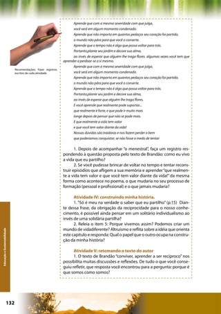 Aprende que com a mesma severidade com que julga,
                                                                     você será em algum momento condenado.
                                                                     Aprende que não importa em quantos pedaços seu coração foi partido,
                                                                     o mundo não pára para que você o conserte.
                                                                     Aprende que o tempo não é algo que possa voltar para trás.
                                                                     Portanto,plante seu jardim e decore sua alma,
                                                                     ao invés de esperar que alguém lhe traga flores. algumas vezes você tem que
                                                               aprender a perdoar-se a si mesmo.
                                                                     Aprende que com a mesma severidade com que julga,
                              Recomendações: Fazer registros
                              escritos de cada atividade             você será em algum momento condenado.
                                                                     Aprende que não importa em quantos pedaços seu coração foi partido,
                                                                     o mundo não pára para que você o conserte.
                                                                     Aprende que o tempo não é algo que possa voltar para trás.
                                                                     Portanto,plante seu jardim e decore sua alma,
                                                                     ao invés de esperar que alguém lhe traga flores.
                                                                     E você aprende que realmente pode suportar...
                                                                     que realmente é forte, e que pode ir muito mais
                                                                     longe depois de pensar que não se pode mais.
                                                                     E que realmente a vida tem valor
                                                                     e que você tem valor diante da vida!
                                                                     Nossas dúvidas são traidoras e nos fazem perder o bem
                                                                     que poderíamos conquistar, se não fosse o medo de tentar

                                                                      1. Depois de acompanhar “o menestral”, faça um registro res-
                                                               pondendo à questão proposta pelo texto de Brandão: como eu vivo
                                                               a vida que eu partilho?
                                                                      2. Se você pudesse brincar de voltar no tempo e tentar recons-
                                                               truir episódios que afligem a sua memória e aprender “que realmen-
                                                               te a vida tem valor e que você tem valor diante da vida!” da mesma
                                                               forma como acontece no poema, o que mudaria no seu processo de
                                                               formação (pessoal e profissional) e o que jamais mudaria?

                                                                     Atividade IV: construindo minha história.
                                                                     1. “Só é meu na verdade o saber que eu partilho” (p.15) Dian-
                                                               te dessa frase, da obrigação da reciprocidade para o nosso conhe-
                                                               cimento, é possível ainda pensar em um solitário individualismo ao
                                                               invés de uma solidária partilha?
                                                                     2. Releia o item 5: Porque vivemos assim? Podemos criar um
                                                               mundo de vidadiferente? Altruísmo e reflita sobre a idéia que orienta
Educação e Sustentabilidade




                                                               este capítulo e responda: Qual o papel que o outro ocupa na constru-
                                                               ção da minha história?

                                                                     Atividade V: retomando o texto do autor
                                                                     1. O texto de Brandão “conviver, aprender a ser recíproco” nos
                                                               possibilita muitas discussões e reflexões. De tudo o que você conse-
                                                               guiu refletir, que resposta você encontrou para a pergunta: porque é
                                                               que somos como somos?




                      132                                                                         Capítulo: Educação e Sustentabilidade
 