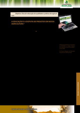 Texto II – Professor Ademar Bogo

       Objetivo: Discutir educação de qualidade e práticas de agricul-
tura


A EDUCAÇÃO E A DISPUTA DE PROJETOS EM NOSSA
AGRICULTURA 49

       Ademar Bogo/MST

     Vamos iniciar com uma poesia 50 que retrata bem a situação em       Ler atentamente os textos do livro e do
que vivemos com a educação no campo:                                     CD- Rom

                                                                         Ler o texto Ademar Bogo na integra no CD-
       Relíquias da Educação                                             Rom e/ou Plataforma Moodle.



       Existe um velho ditado
       Entenda como quiser                                                 49 Palestra proferida no I Encontro
       Que: “por trás de um grande homem                                   do PRONERA na Região Sudeste
                                                                           em Vitória/ES no dia 30 de setem-
       Sempre existe uma mulher”.                                          bro de 2004.
       Isto pode ser invertido
                                                                           50 Poesia: Relíquias da Educação
       No caminho construído                                               da autoria de Ademar Bogo
       Sem estas leis repressoras
       A verdade nos consola
       Que trás de uma boa escola
       Existe uma educadora.




                                                                                                                   Educação e Sustentabilidade




Capítulo: Educação e Sustentabilidade                                                                            133
 