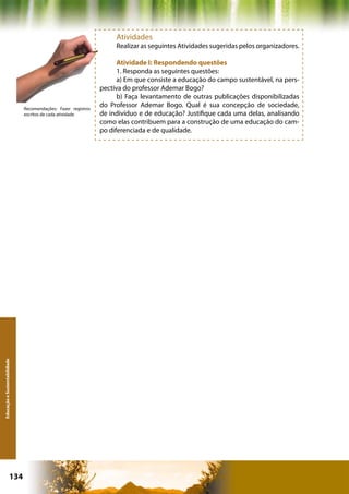 Atividades
                                                                    Realizar as seguintes Atividades sugeridas pelos organizadores.

                                                                     Atividade I: Respondendo questões
                                                                     1. Responda as seguintes questões:
                                                                     a) Em que consiste a educação do campo sustentável, na pers-
                                                               pectiva do professor Ademar Bogo?
                                                                     b) Faça levantamento de outras publicações disponibilizadas
                              Recomendações: Fazer registros
                                                               do Professor Ademar Bogo. Qual é sua concepção de sociedade,
                              escritos de cada atividade       de indivíduo e de educação? Justifique cada uma delas, analisando
                                                               como elas contribuem para a construção de uma educação do cam-
                                                               po diferenciada e de qualidade.
Educação e Sustentabilidade




                      134                                                                   Capítulo: Educação e Sustentabilidade
 