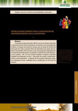 Texto III - Professor Edmerson Santos dos Reis

     Objetivo: discutir o binômio sutentabilidade e educação.

      Realize uma leitura inicial do texto, fazendo anotações para ela-
boração de uma síntese, que será discutida no grupo de estudo. Em
seguida retome o artigo, buscando dados para resolver as questões
propostas. Não deixe de registrar suas reflexões, com vistas ao com-
partilhamento das mesmas no seu subgrupo e no encontro da turma
de que você faz parte no Pólo da UAB.

                                                                          Registre suas reflexões para com-
ENTRELAÇANDO SABERES PARA A CONSTRUÇÃO DO                                 partilhá-las no seu subgrupo e no
                                                                          encontro de turma de que você
DESENVOLVIMENTO LOCAL SUSTENTÁVEL                                         faz parte no pólo da UAB.


     Edmerson dos Santos Reis     51




      Resumo
      O presente artigo pretende refletir acerca da relação educação
e desenvolvimento local sustentável, centrando o foco principal das
análises no espaço da escola do campo, que ao longo da história da
educação tem sido a grande vitima do abandono por parte dos po-
                                                                          51 Professor do Departamento de
deres constituídos. Para tal, parte-se de uma pesquisa realizada junto    Ciências Humanas – Campus III da
à Escola Rural de Massaroca, localizada no Distrito Rural de Massaro-     Universidade do Estado da Bahia,
                                                                          Pedagogo, Mestre em Educação,
ca em Juazeiro – BA. Em sua versão completa e original o presente         Especialista em Desenvolvimen-
trabalho foi publicado no livro – Educação do campo e desenvolvi-         to Local, Doutorando em Educa-
                                                                          ção pela Universidade Federal da
mento rural sustentável – avaliação de uma prática educativa. Algu-       Bahia – UFBA e Membro da Co-
mas alterações foram realizadas para a publicação em formato de           missão Nacional de Educação do
                                                                          Campo.
arquivo.                                                                  E-mail: edmerson@oi.com.br


     Palavras-Chave: Educação brasileira; educação rural; educação
do campo; desenvolvimento sustentável.




                                                                                                                Educação e Sustentabilidade




Capítulo: Educação e Sustentabilidade                                                                         135
 