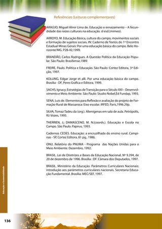 Referências (Leituras complementares)

                              ARAÚJO, Miguel Almir Lima de. Educação e enraizamento – A fecun-
                              didade das raízes culturais na educação. sl esd.(mimeo).

                              ARROYO, M. Educação Básica, cultura do campo, movimentos sociais
                              e formação de sujeitos sociais. IN: Caderno de Textos do 1º Encontro
                              Estadual Minas Gerais: Por uma educação básica do campo. Belo Ho-
                              rizonte/MG. P28-42,1999.

                              BRANDÃO, Carlos Rodrigues. A Questão Política da Educação Popu-
                              lar. São Paulo: Brasiliense,1989

                              FREIRE, Paulo. Política e Educação. São Paulo: Cortez Editora, 3ª Edi-
                              ção, 1997.

                              KOLLING, Edgar Jorge et alli. Por uma educação básica do campo.
                              Brasília - DF, Peres Gráfica e Editora, 1999.

                              SACHS, Ignacy. Estratégias de Transição para o Século XXI – Desenvol-
                              vimento e Meio Ambiente. São Paulo: Studio Nobel,Ed Fundap, 1993.

                              SENA, Luís de. Elementos para Reflexão e avaliação do projeto de For-
                              mação Rural de Massaroca: Eixo escolar. IRFED, Paris,1996.29p.

                              SILVA, Tomaz Tadeu da (org.). Alienígenas em sala de aula. Petrópolis,
                              RJ: Vozes, 1995.

                              THERRIEN, J.; DAMASCENO, M. N.(coords.). Educação e Escola no
                              Campo. São Paulo. Papirus, 1993.

                              Cadernos CEDES. Educação: a encruzilhada do ensino rural. Campi-
                              nas - SP, Cortez Editora, 81 pg., 1986.

                              ONU. Relatório do PNUMA - Programa das Nações Unidas para o
                              Meio Ambiente. Dezembro, 1992.

                              BRASIL. Lei de Diretrizes e Bases da Educação Nacional, Nº 9.394, de
                              20 de dezembro de 1996. Brasília : DF: Câmara dos Deputados, 1997.

                              BRASIL. Ministério da Educação. Parâmetros Curriculares Nacionais:
Educação e Sustentabilidade




                              introdução aos parâmetros curriculares nacionais. Secretaria Educa-
                              ção Fundamental. Brasília: MEC/SEF, 1997.




                      136                                   Capítulo: Educação e Sustentabilidade
 