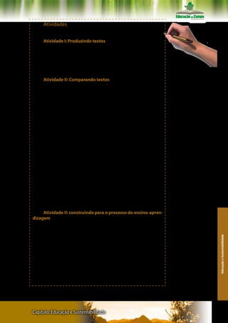 Atividades
     Atividades sugeridas pelos organizadores.

     Atividade I: Produzindo textos
     1. Realize uma leitura inicial do texto
     2. Faça anotações e elabore uma síntese,
     3. Apresente e discuta a síntese com seu grupo de estudo.
     4. Retome o artigo, procure dados para resolver as questões
propostas                                                             Recomendações: Fazer registros
                                                                      escritos de cada atividade
     Atividade II: Comparando textos
     1. Leia o poema, a seguir:

     Poema - Tecendo a manhã

                Um galo sozinho não tece uma manhã:
                Ele precisará sempre de outros galos.
                De um que apanhe esse grito que
                ele e o lance a outro; de um outro
                galo que apanhe o grito de um
                galo antes e o lance a outro; e de
                outros galos que com outros galos
                se cruzem os fios de sol de seus
                gritos de galo, para que a manhã,
                desde uma teia tênue, se vá tecendo,
                entre todos os galos.

      Fonte: MELO NETO, João Cabral de . Obra completa. Rio de Ja-
neiro: Editora Nova Aguiar S.A. ,1994, p.345).
      2. Considerando o que Edmerson dos Santos Reis diz a respeito
da responsabilidade pelo Desenvolvimento Sustentável, redija um
texto, de aproximadamente, 20 linhas, fazendo uma analogia entre o
texto e o poema apresentado.


      Atividade II: construindo para o processo do ensino-apren-
dizagem
      O autor do texto coloca que a educação pode contribuir com
a formação de uma nova mentalidade para que se possa pensar um
desenvolvimento sustentável. Mas, ele também critica o fato de a
                                                                                                         Educação e Sustentabilidade




maioria dos textos e conceitos que se referem ao desenvolvimento
sustentável, apenas dão as suas definições, mas não mostram cami-
nhos práticos para a concretização do mesmo, como também não
discutem o papel da Educação nesse processo.
      Diante disso, aponte sugestões práticas (caminhos) que po-
dem ser desenvolvidas na escola com os alunos, pais, professores ou
comunidade local, afim promover a conscientização e provocar mu-
danças que garantam nossa sobrevivência.




Capítulo: Educação e Sustentabilidade                                                                  137
 