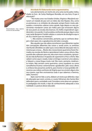 Atividade III: Elaborando texto argumentativo.
                                                                       Leia atentamente um trecho de uma carta escrita pelos índios,
                                                               citada no livro de Carlos Rodrigues Brandão, em seu livro, O que é
                                                               educação?:
                                                                       “ Há muitos anos nos Estados Unidos, Virgínia e Maryland assi-
                                                               naram um tratado de paz com os índios das Seis Nações. Ora, como
                                                               as promessas e os símbolos da educação sempre foram muito ade-
                                                               quados a momentos solenes como aquele, logo depois os seus go-
                                                               vernantes mandaram cartas aos índios para que enviassem alguns
                              Recomendações: Fazer registros
                              escritos de cada atividade       de seus jovens às escolas dos brancos. Os chefes responderam agra-
                                                               decendo e recusando. A carta acabou conhecida porque alguns anos
                                                               mais tarde Benjamin Franklin adotou o costume de divulgá-la aqui e
                                                               ali. Eis o trecho que nos interessa”:
                                                                       “... Nós estamos convencidos, portanto, que os senhores dese-
                                                               jam o bem para nós e agradecemos de todo o coração.
                                                                       Mas aqueles que são sábios reconhecem que diferentes nações
                                                               têm concepções diferentes das coisas e, sendo assim, os senhores
                                                               não ficarão ofendidos ao saber que a vossa idéia de educação não é a
                                                               mesma que a nossa.... Muitos dos nossos bravos guerreiros foram for-
                                                               mados nas escolas do Norte e aprenderam toda a vossa ciência. Mas,
                                                               quando eles voltavam para nós, eles eram maus corredores, ignoran-
                                                               tes da vida da floresta e incapazes de suportarem o frio e a fome. Não
                                                               sabiam como caçar o veado, matar o inimigo e construir uma cabana,
                                                               e falavam a nossa língua muito mal. Eles eram, portanto, totalmen-
                                                               te inúteis. Não serviam como guerreiros, como caçadores ou como
                                                               conselheiros.Ficamos extremamente agradecidos pela vossa oferta
                                                               e, embora não possamos aceitá-la, para mostrar a nossa gratidão ofe-
                                                               recemos aos nobres senhores de Virgínia que nos enviem alguns dos
                                                               seus jovens, que lhes ensinaremos tudo o que sabemos e faremos,
                                                               deles, homens.”
                                                                       Após você ter lido a carta, elabore um texto que defenda o tipo
                                                               de educação que você, cursista, e o autor Edmerson dos Santos Reis
                                                               defendem para a sociedade rural. Considere como deve ser a propos-
                                                               ta pedagógica da escola, o tipo de conhecimento adequado a essa
                                                               realidade e a postura desse educador.
Educação e Sustentabilidade




                      138                                                                     Capítulo: Educação e Sustentabilidade
 