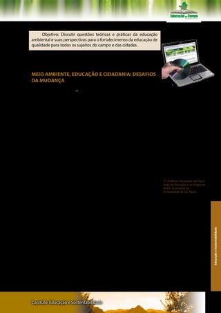 Texto V – Professor Pedro Jacobi

      Objetivo: Discutir questões teóricas e práticas da educação
ambiental e suas perspectivas para o fortalecimento da educação de
qualidade para todos os sujeitos do campo e das cidades.

     Acesse o texto na íntegra no site



MEIO AMBIENTE, EDUCAÇÃO E CIDADANIA: DESAFIOS
DA MUDANÇA
                                                                         Ler atentamente os textos do livro e do
     Pedro JacobiUSP 53                                                 CD- Rom


       O Complexo Desafio da Sustentabilidade Sócio-Ambiental
       A reflexão sobre as práticas sociais, em um contexto urbano
marcado pela degradação permanente do meio ambiente e do seu
ecossistema, não pode omitir a análise do determinante do processo,
nem os atores envolvidos e as formas de organização social que au-
mentam o poder das ações alternativas de um novo desenvolvimen-
to, em uma perspectiva de sustentabilidade.
       A noção de sustentabilidade implica em uma interrelação ne-
cessária entre justiça social, qualidade de vida, equilíbrio ambiental
e a necessidade de desenvolvimento como tendo uma capacidade
de suporte (Jacobi, 1999). No contexto metropolitano brasileiro, os
problemas ambientais cresceram a passos gigantescos e suas solu-
ções lentas ficaram publicamente conhecidas pela virulência do seu
impacto: um aumento incomensurável das enchentes, dificuldades
da administração do lixo sólido e interferência crescente do seu des-
                                                                          53 Professor Associado da Facul-
carte inadequado em áreas potencialmente degradáveis, e mesmo             dade de Educação e do Programa
um impacto ainda maior da poluição atmosférica sobre a saúde da           de Pós Graduação da
                                                                          Universidade de São Paulo.
população.
       A preocupação com o desenvolvimento sustentável representa
a possibilidade de garantir, mudanças sócio-políticas que não com-
prometam os sistemas ecológicos e sociais que sustentam as comuni-
dades. O tema da sustentabilidade confronta-se com o paradigma da
sociedade de riscos. Isto implica na necessidade de se multiplicarem
as práticas sociais baseadas no fortalecimento do direito ao acesso à
                                                                                                               Educação e Sustentabilidade




informação e à educação ambiental em uma perspectiva integrado-
ra. E também demanda aumentar o poder das iniciativas baseadas
na premissa de que um maior acesso à informação e a transparência
na administração dos problemas ambientais urbanos pode implicar
na reorganização do poder e autoridade.




Capítulo: Educação e Sustentabilidade                                                                        141
 