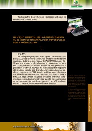 Texto VI – Professores Alexandre de Gusmão Pedrini e
Maria Inês Meira Santos Brito

     Objetivo: Definir desenvolvimento e sociedade sustentável na
perspectiva da América Latina.

      Leia inicialmente o excerto do texto. Retome o texto na íntegra
e discuta a questão proposta, fazendo anotações e apresentando-as
ao seu grupo de estudo, para elaboração coletiva de texto dissertati-
vo sobre a problemática (duas páginas).


EDUCAÇÃO AMBIENTAL PARA O DESENVOLVIMENTO                               Ler atentamente os textos do livro e do
                                                                        CD- Rom
OU SOCIEDADE SUSTENTÁVEL? UMA BREVE REFLEXÃO
PARA A AMÉRICA LATINA

     Alexandre de Gusmão Pedrini 54
     Maria Inês Meira Santos Brito 55

     RESUMO
       Um novo paradigma para a teoria e prática na Educação Am-
biental (EA) para Sociedades Sustentáveis (EASS) foi construído com
a aprovação da Carta da Terra (Tratado de EASS-TEASS) durante a Rio-
92. Mas, poucos foram os educadores que se preocuparam em cons-
truir ou propor bases ou caminhos possíveis de como poderia ser o
processo de construção da EASS e das suas bases epistemológicas. O
objetivo desse trabalho foi o de arrolar autores, essencialmente bra-
sileiros que trataram da EASS. A partir das idéias desses educadores
suas idéias foram apresentadas e promovida uma reflexão sobre o
                                                                         54 Doutor, professor-adjunto; De-
tema. Esse artigo, também enseja que educadores ambientais latino-       partamento de Biologia Vegetal,
americanos a se debruçarem sobre esta questão, pois a construção         Universidade do Estado Rio de
                                                                         Janeiro, Rua São Francisco Xavier,
da EASS ainda constitui uma demanda urgente para a EA, sendo ne-         524, Pavilhão Haroldo Lisboa da
cessária a produção de muito mais reflexões e pesquisas.                 Cunha, Sala 525/1, CEP 20550-013,
                                                                         Rio de Janeiro, RJ, Brasil;. e-mail:
                                                                         pedrini@uerj.br

                                                                         55 Mestra em Desenvolvimento
                                                                         Sustentável – UnB; Professora da
                                                                         Universidade do Estado da Bahia,
                                                                         Campus VI – Caetité; Consultora
                                                                         de Educação Ambiental da Mag-
                                                                                                                  Educação e Sustentabilidade




                                                                         nesita S/A e Xilolite – Brumado-Ba.
                                                                         e-mail:    pequenaflor8@hotmail.
                                                                         com




Capítulo: Educação e Sustentabilidade                                                                           143
 