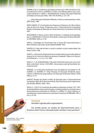 PEDRINI, A de G. I Conferência das Nações Unidas para o Meio Ambiente e De-
                                                               senvolvimento (1972) e a AGENDA 21 (1992): uma reflexão política para a Edu-
                                                               cação Ambiental. In: MATA, S. ;VASCONCELLOS, H.(Orgs.) Educação Ambiental
                                                               em Debate; 20 anos pós-Tbilisi, 1997, PUC-RJ/UFRJ, p. 125-129.

                                                               ____. (Org.) Educação Ambiental: Reflexões e Práticas contemporâneas. Petró-
                                                               polis: Vozes, 1998.

                                                               PINTO SANTOS, P. R. Associações dos Pequenos Produtores de Café no Muni-
                                                               cípio de Barra do Choça: Perspectivas para o Desenvolvimento Sustentável.
                                                               Brasília, Dissertação de Mestrado em Desenvolvimento Sustentável, CDS/UnB,
                                                               2001.

                                                               RUSCHEINSKY, A Atores sociais e Meio Ambiente: a mediação da Ecopedago-
                                                               gia. In: LAYRARGUES, P. P.(Coord.) Identidades da Educação Ambiental Brasilei-
                                                               ra, DEA/MMA, 2004. p. 51-63.

                                                               SACHS, J. Estratégias de Transmissão Para o Século XXI. Desenvolvimento e
                                                               Meio Ambiente. São Paulo: Studio Nobel/FUNDAP, 1993.

                                                               SANTOS, B. S. Pela mão de Alice: o social e o político na pós-modernidade. São
                                                               Paulo, Cortez, 1996.

                                                               SAUVÉ, L. La Educación Ambiental entre la modernidad y la posmodernidad: en
                                                               busque de um marco de referencia educativo integrador. Tópicos em Educaci-
                                                               ón Ambiental, v. 1, n. 2, p. 7-25, 1999.

                                                               SILVA, A L. T. da. Reflexibilidade e Educação Ambiental: bases para uma socie-
                                                               dade sustentável. Acesso: 23.05.2006. (www.anpass.org.br/gt/sociedade_do_
                                                               conhecimento)

                                                               TREVISOL, J. V. E Educação Ambiental numa sociedade de risco global. In: TA-
                                                               GLIEBER, J. E.; SILVEIRA. A F (Org.) Pesquisa em Educação Ambiental: pensa-
                                                               mentos e reflexões de pesquisadores em Educação Ambiental. Pelotas, UFPel,
                                                               2004, p. 31-47.

                                                               UNESCO. Década das Nações Unidas da Educação para o Desenvolvimento
                                                               Sustentável. 2005-2014; documento final, Plano Internacional de Implementa-
                                                               ção. Brasília, OREALC, 2005, 120 p.

                                                               VIOLA, E. J.; LEIS, H. R. A evolução das políticas ambientais no Brasil, 1971-1991:
                                                               do bissetorialismo preservacionista para o multissetorialismo orientado para o
                                                               desenvolvimento sustentável. In: HOGAN, P. J.; VIEIRA, P. F. (Orgs.) Dilemas so-
                                                               cioambientais e desenvolvimento sustentável. Campinas, EDUNICAMP, 1995. 2
                                                               ed., p. 73-102.
Educação e Sustentabilidade




                                                                     Atividade
                                                                     Atividade sugerida pelos organizadores.

                                                                   Faz sentido pensar um projeto de desenvolvimento para a
                                                               América Latina? Como a educação pode contribuir nesse processo?



                              Recomendações: Fazer registros
                              escritos de cada atividade




                      146                                                                          Capítulo: Educação e Sustentabilidade
 