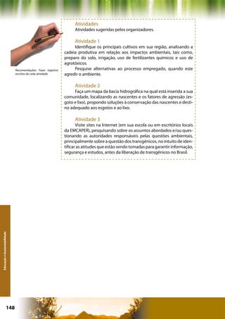 Atividades
                                                                    Atividades sugeridas pelos organizadores.

                                                                    Atividade 1
                                                                    Identifique os principais cultivos em sua região, analisando a
                                                               cadeia produtiva em relação aos impactos ambientais, tais como,
                                                               preparo do solo, irrigação, uso de fertilizantes químicos e uso de
                                                               agrotóxicos.
                              Recomendações: Fazer registros        Pesquise alternativas ao processo empregado, quando este
                              escritos de cada atividade       agredir o ambiente.

                                                                    Atividade 2
                                                                    Faça um mapa da bacia hidrográfica na qual está inserida a sua
                                                               comunidade, localizando as nascentes e os fatores de agressão (es-
                                                               goto e lixo), propondo soluções à conservação das nascentes e desti-
                                                               no adequado aos esgotos e ao lixo.

                                                                    Atividade 3
                                                                      Visite sites na Internet (em sua escola ou em escritórios locais
                                                               da EMCAPER), pesquisando sobre os assuntos abordados e/ou ques-
                                                               tionando as autoridades responsáveis pelas questões ambientais,
                                                               principalmente sobre a questão dos transgênicos, no intuito de iden-
                                                               tificar as atitudes que estão sendo tomadas para garantir informação,
                                                               segurança e estudos, antes da liberação de transgênicos no Brasil.
Educação e Sustentabilidade




                      148                                                                     Capítulo: Educação e Sustentabilidade
 