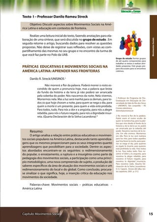 Texto I – Professor Danilo Romeu Streck

      Objetivo: Discutir aspectos sobre Movimentos Sociais na Amé-
rica Latina e educação em contextos de fronteira.

      Realize uma leitura inicial do texto, fazendo anotações para ela-
boração de uma síntese, que será discutida no grupo de estudo . Em




                                                                                                                       Movimentos Sociais
seguida retome o artigo, buscando dados para resolver as questões
propostas. Não deixe de registrar suas reflexões, com vistas ao com-
partilhamento das mesmas no seu grupo e no encontro da turma de
que você faz parte no Polo da UAB.
                                                                              Grupo de estudo: formar grupos
                                                                              de até quatro componentes para
                                                                              trabalhar os textos e realizar ativi-
PRÁTICAS EDUCATIVAS E MOVIMENTOS SOCIAIS NA                                   dades propostas. Este grupo pre-
                                                                              para discussões para os encontros
AMÉRICA LATINA: APRENDER NAS FRONTEIRAS                                       coletivos.


     Danilo R. Streck/UNISINOS 1

                  Não morrerá a flor da palavra. Poderá morrer o rosto es-
           condido de quem a pronuncia hoje, mas a palavra que brota
           do fundo da história e da terra já não poderá ser arrancada
           pela soberba do poder. Nós nascemos da noite. Nela vivemos.
                                                                              1 Professor do Programa de Pós-
           Morrermos nela. Mas a luz será manhã para os demais, para to-      Graduação em Educação da Uni-
           dos os que hoje choram a noite, para quem se nega o dia, para      versidade do Vale do Rio dos Sinos
           quem a morte é um presente, para quem a vida está proibida.        – UNISINOS, São Leopoldo – RS
                                                                              Correio eletrônico:
           Para todos, tudo. Para nós a dor e a angústia, para nós a alegre   dstreck@unisinos.br
           rebeldia, para nós o futuro negado, para nós a dignidade insur-
           reta. (Quarta Declaración de la Sielva Lacandona) 2                2 No morirá la flor de la palabra.
                                                                              Podrá morir el rostro oculto de
                                                                              quien la nombra hoy, pero la pala-
                                                                              bra que vino desde el fondo de la
                                                                              historia y de la tierra ya no podrá
                                                                              ser arrancada por la soberba del
     Resumo:                                                                  poder. Nosotros nacimos de la no-
                                                                              che. Em ella vivimos. Moriremos
      O artigo analisa a relação entre práticas educativas e movimen-         em ella. Pero la luz será mañana
tos sociais populares na América Latina, destacando tanto aprendiza-          para los más, para todos aquellos
                                                                              que hoy lloran la noche, para quie-
gens que os mesmos proporcionam para os seus integrantes quanto               nes se niega el día, para quienes
aprendizagens que possibilitam para a sociedade. Dentre os aspec-             es regalo la muerte, para quienes
                                                                              está prohibida la vida. Para todos
tos abordados encontram-se os seguintes: o redimensionamento                  la luz. Para todos todo. Para no-
do popular, o enraizamento, a ruptura e a insurgênia como parte da            sotros el dolor y la angustia, para
                                                                              nosotros la alegre rebeldía, para
pedagogia dos movimentos sociais, a participação como uma princí-             nosotros el futuro negado, para
pio metodológico, uma nova compreensão de sujeito, a produção de              nosotros la dignidad insurrecta.
                                                                              Para nosotros nada. (Quarta De-
saberes específicos da área de atuação dos movimentos sociais e um            claración de la Sielva Lacandona).
redimensionamento do local e do global. Como conclusão, procura-              In G. Caparó, Ansias del alba: tex-
                                                                              tos zapatista, 2001, p. 312.
se sinalizar o que significa, hoje, a inserção crítica da educação nos
movimentos da sociedade.

    Palavras-chave: Movimentos sociais – práticas educativas -
América Latina




Capítulo: Movimentos Sociais                                                                                          15
 