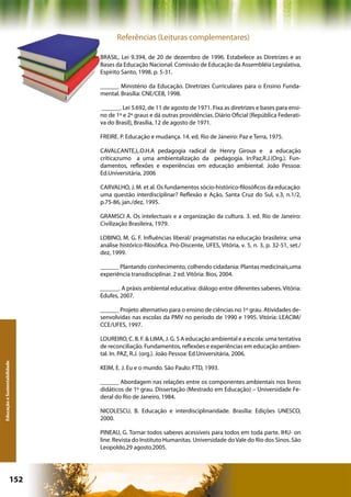 Referências (Leituras complementares)

                              BRASIL, Lei 9.394, de 20 de dezembro de 1996. Estabelece as Diretrizes e as
                              Bases da Educação Nacional. Comissão de Educação da Assembléia Legislativa,
                              Espírito Santo, 1998. p. 5-31.

                              ______ Ministério da Educação. Diretrizes Curriculares para o Ensino Funda-
                              mental. Brasília: CNE/CEB, 1998.

                              ______. Lei 5.692, de 11 de agosto de 1971. Fixa as diretrizes e bases para ensi-
                              no de 1º e 2º graus e dá outras providências. Diário Oficial [República Federati-
                              va do Brasil], Brasília, 12 de agosto de 1971.

                              FREIRE. P. Educação e mudança. 14. ed. Rio de Janeiro: Paz e Terra, 1975.

                              CAVALCANTE,L.O.H.A pedagogia radical de Henry Giroux e a educação
                              crítica;rumo a uma ambientalização da pedagogia. In:Paz,R.J.(Org.). Fun-
                              damentos, reflexões e experiências em educação ambiental. João Pessoa:
                              Ed.Universitária, 2006

                              CARVALHO, J. M. et al. Os fundamentos sócio-histórico-filosóficos da educação:
                              uma questão interdisciplinar? Reflexão e Ação, Santa Cruz do Sul, v.3, n.1/2,
                              p.75-86, jan./dez, 1995.

                              GRAMSCI A. Os intelectuais e a organização da cultura. 3. ed. Rio de Janeiro:
                              Civilização Brasileira, 1979.

                              LOBINO, M. G. F. Influências liberal/ pragmatistas na educação brasileira: uma
                              análise histórico-filosófica. Pró-Discente, UFES, Vitória, v. 5, n. 3, p. 32-51, set./
                              dez, 1999.

                              ______ Plantando conhecimento, colhendo cidadania: Plantas medicinais,uma
                              experiência transdisciplinar. 2 ed. Vitória: Bios, 2004.

                              ______. A práxis ambiental educativa: diálogo entre diferentes saberes. Vitória:
                              Edufes, 2007.

                              ______ Projeto alternativo para o ensino de ciências no 1º grau. Atividades de-
                              senvolvidas nas escolas da PMV no período de 1990 e 1995. Vitória: LEACIM/
                              CCE/UFES, 1997.

                              LOUREIRO, C. B. F. & LIMA, J. G. S A educação ambiental e a escola: uma tentativa
                              de reconciliação. Fundamentos, reflexões e experiências em educação ambien-
                              tal. In. PAZ, R.J. (org.). João Pessoa: Ed.Universitária, 2006.
Educação e Sustentabilidade




                              KEIM, E. J. Eu e o mundo. São Paulo: FTD, 1993.

                              ______ Abordagem nas relações entre os componentes ambientais nos livros
                              didáticos de 1º grau. Dissertação (Mestrado em Educação) – Universidade Fe-
                              deral do Rio de Janeiro, 1984.

                              NICOLESCU, B. Educação e interdisciplinaridade. Brasília: Edições UNESCO,
                              2000.

                              PINEAU, G. Tornar todos saberes acessíveis para todos em toda parte. IHU- on
                              line. Revista do Instituto Humanitas. Universidade do Vale do Rio dos Sinos. São
                              Leopoldo,29 agosto.2005.




                      152                                          Capítulo: Educação e Sustentabilidade
 