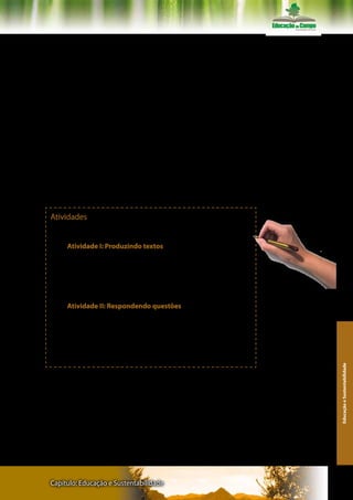 ROCHA, M. L. Do tédio a cronogênese: uma abordagem ético-estético- política
da prática escolar. Tese (Doutorado em Psicologia Clínica) - Pontifícia Universi-
dade Católica de São Paulo, 1996.

SANTOS,B. S. A crítica da razão indolente: contra o desperdício da experiência.
São Paulo: Cortez, 2000.

SAVIANI, D. Política e Educação. 2 ed. Petrópolis: Vozes, 1981.

MORIN, E. Articular os saberes. In: ALVES, N.; GARCIA, R. L. O sentido da escola.
Rio de Janeiro: DP&A, 2000.

______ A cabeça bem feita: repensar a reforma, reformar o pensamento. 8 ed.
Rio de Janeiro:Bertrand Brasil,2003.

SABÓIA, B. A filosofia gramsciana e a educação. Em aberto. Brasília. Ano 9. nº.
45, jan./mar, 1990

TOMAZELLO,M.G. Parâmetros Curriculares Nacionais e Educação Ambiental:
Educação para a cidadania? Educação :Teoria e prática., Rio Claro, v.9, n.16, p.
88, 2001.




Atividades
      Realize as seguintes atividades sugeridas pelos organizadores.

     Atividade I: Produzindo textos
     1. Realize uma leitura inicial do texto
     2. Faça anotações e elabore uma síntese,
     3. Apresente e discuta a síntese com seu grupo de estudo.
     4. Retome o artigo, procure dados para resolver as questões
propostas
                                                                                    Recomendações: Fazer registros
                                                                                    escritos de cada atividade
     Atividade II: Respondendo questões
     Responda as seguintes questões:
      a) O que é interdisciplinaridade e transdisciplinaridade?
     b) Defina autoformação, a heteroformação e a ecoformação?
     c) Como o debate sobre estas temáticas contribuem para a for-
mação de professores com vistas à construção coletiva de uma edu-
cação sustentável?
                                                                                                                       Educação e Sustentabilidade




Capítulo: Educação e Sustentabilidade                                                                                153
 