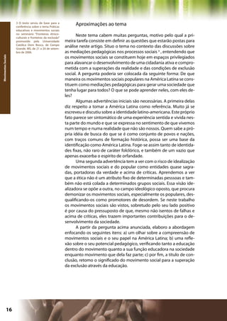 3 O texto serviu de base para a
                     conferência sobre o tema Práticas
                                                                Aproximações ao tema
                     educativas e movimentos sociais
                     no seminário “Fronteiras étnico-
                     culturais e fronteiras da exclusão”
                                                                 Neste tema cabem muitas perguntas, motivo pelo qual a pri-
                     promovido pela Universidade           meira tarefa consiste em definir as questões que estarão postas para
                     Católica Dom Bosco, de Campo
                     Grande, MS, de 21 a 24 de setem-
                                                           análise neste artigo. Situo o tema no contexto das discussões sobre
                     bro de 2006.                          as mediações pedagógicas nos processos sociais 3 , entendendo que
                                                           os movimentos sociais se constituem hoje em espaços privilegiados
Movimentos Sociais




                                                           para alavancar o desenvolvimento de uma cidadania ativa e compro-
                                                           metida com a superações da realidade e das condições de exclusão
                                                           social. A pergunta poderia ser colocada da seguinte forma: De que
                                                           maneira os movimentos sociais populares na América Latina se cons-
                                                           tituem como mediações pedagógicas para gerar uma sociedade que
                                                           tenha lugar para todos? O que se pode aprender neles, com eles de-
                                                           les?
                                                                 Algumas advertências iniciais são necessárias. A primeira delas
                                                           diz respeito a tomar a América Latina como referência. Muito já se
                                                           escreveu e discutiu sobre a identidade latino-americana. Este próprio
                                                           fato parece ser sintomático de uma experiência sentida e vivida nes-
                                                           ta parte do mundo e que se expressa no sentimento de que vivemos
                                                           num tempo e numa realidade que não são nossos. Quem sabe a pró-
                                                           pria idéia de busca do que se é como conjunto de povos e nações,
                                                           com traços comuns de formação histórica, possa ser uma base da
                                                           identificação como América Latina. Foge-se assim tanto de identida-
                                                           des fixas, não raro de caráter folclórico, e também de um vazio que
                                                           apenas exacerba o espírito de orfandade.
                                                                 Uma segunda advertência tem a ver com o risco de idealização
                                                           de movimentos sociais e do popular como entidades quase sagra-
                                                           das, portadoras da verdade e acima de críticas. Aprendemos a ver
                                                           que a ética não é um atributo fixo de determinadas pesssoas e tam-
                                                           bém não está colada a determinados grupos sociais. Essa visão ide-
                                                           alizadora se opõe a outra, no campo ideológico oposto, que procura
                                                           demonizar os movimentos sociais, especialmente os populares, des-
                                                           qualificando-os como promotores de desordem. Se neste trabalho
                                                           os movimentos sociais são vistos, sobretudo pelo seu lado positivo
                                                           é por causa do pressuposto de que, mesmo não isentos de falhas e
                                                           acima de críticas, eles trazem importantes contribuições para o de-
                                                           senvolvimento da sociedade.
                                                                 A partir da pergunta acima anunciada, elaboro a abordagem
                                                           enfocando os seguintes itens: a) um olhar sobre a compreensão de
                                                           movimentos sociais e o seu papel na América Latina; b) uma refle-
                                                           xão sobre o seu potencial pedagógico, verificando tanto a educação
                                                           dentro do movimento quanto a sua função educadora na sociedade
                                                           enquanto movimento que dela faz parte; c) por fim, a título de con-
                                                           clusão, retomo o significado do movimento social para a superação
                                                           da exclusão através da educação.




              16                                                                                  Capítulo: Movimentos Sociais
 
