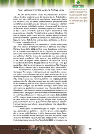 Notas sobre movimentos sociais na América Latina                       4 O livro Mundialización de las re-
                                                                             sisténcias: Estado de las luchas, or-
                                                                             ganizado por Samir Amin e Fran-
                                                                             çois Houtart (2004), que textos de
       Ao falar de movimentos sociais na América Latina é impossí-           acadêmicos e militantes dos mo-
vel não lembrar imediatamente do Movimento dos Trabalhadores                 vimentos sociais, é uma tentativa
                                                                             de proporcionar uma visão global
Rurais Sem Terra (MST), no Brasil, e do Exército Zapatista de Liberta-       dos movimentos sociais dentro
ção Nacional (EZLN), no México. São movimentos que se constituem             da compreensão do Fórum Social
                                                                             Mundial.
como forças sociais com atuação marcante em seus países e contam




                                                                                                                      Movimentos Sociais
com uma grande visibilidade nacional e internacional. No entanto,
ao focarmos a atenção nestes movimentos grandes corremos o ris-
co de não ver o contexto no qual eles próprios encontram o nicho
para continuar existindo. Principalmente a partir da década de 90 o
grande pano de fundo dos movimentos sociais é a contestação das
políticas neoliberais, seja em suas repercussões na educação, na eco-
logia, no mundo do trabalho, na organização política ou nas diversas
formas de expressão cultural. 4
       Se os movimentos sociais são diversos, também a compreen-
são sobre eles não é menos diversificada. A definição proposta por
Maria da Glória Gohn (2002, p.25) dá conta daquilo que neste traba-
lho se entende por movimentos sociais. Segundo ela, movimentos
sociais são “ações sociais coletivas, de caráter sociopolítico e cultural,
que viabilizam distintas formas de organização e de expressão das
demandas da população.” Estão presentes aqui as idéias de confli-
to em torno de projetos sociais e políticos, de identidade cultural,
de solidariedade interna, de ação coletiva e de inovação social que,
com ênfases distintas, encontramos em autores como Alain Touraine
(1994), Alberto Melucci (2002) e Boaventura de Sousa Santos (1996).
         Historicamente os movimentos sociais estão entre as vozes
silenciadas. Ao menos a história ensinada para os cidadãos comuns
traz muito pouco sobre os movimentos da sociedade que não se en-
quadram na perspectiva hegemônica, aquela que conta como se for-
mou o império, depois a república, com os seus respectivos heróis
protagonistas. Na educação, por exemplo, aprendemos sobre a ação
de Anchieta e o grande esforço dos jesuítas dentro do projeto coloni-
zador. Hoje começam a ser desveladas estratégias de resistência e de
enfrentamento que também passavam pela educação. Começa-se a
abandonar a idéia de tabula rasa para reconhecer que havia um com-
plexo sistema pedagógico para dar conta desta maneira específica
de viver. “Da parte dos povos nativos, diz Helena Dias da Silva (2000,
p. 95), estes procuravam manter seus processos educativos próprios
de todas as formas. Mesmo nas fugas, refúgios ou na escravização,
procuraram recriar espaços que possibilitassem construir e recons-
truir sua história, seus valores e seus projetos de vida, educando as
futuras gerações.”
       O mesmo pode ser dito em relação aos negros - por exemplo,
sua organização nos quilombos - e a outros grupos sociais cuja atua-
ção se tornou invisibilizada na história. Boaventura de Sousa Santos
fala da necessidade de uma “sociologia das ausências” para recompor
as lacunas da história, o que muitas vezes pode significar contar o ou-
tro lado da mesma história. Vítor Westehelle (2000, p. 36) argumenta



Capítulo: Movimentos Sociais                                                                                         17
 