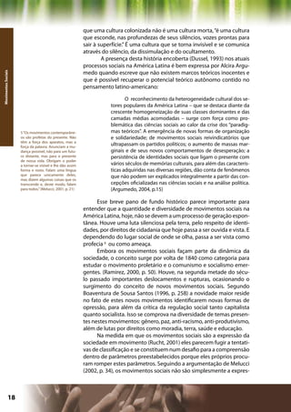 que uma cultura colonizada não é uma cultura morta, “é uma cultura
                                                           que esconde, nas profundezas de seus silêncios, vozes prontas para
                                                           sair à superfície.” É uma cultura que se torna invisível e se comunica
                                                           através do silêncio, da dissimulação e do ocultamento.
                                                                   A presença desta história encoberta (Dussel, 1993) nos atuais
                                                           processos sociais na América Latina é bem expressa por Alcira Argu-
                                                           medo quando escreve que não existem marcos teóricos inocentes e
Movimentos Sociais




                                                           que é possível recuperar o potencial teórico autônomo contido no
                                                           pensamento latino-americano:

                                                                             O reconhecimento da heterogeneidade cultural dos se-
                                                                      tores populares da América Latina – que se destaca diante da
                                                                      crescente homogeneização de suas classes dominantes e das
                                                                      camadas médias acomodadas – surge com força como pro-
                                                                      blemática das ciências sociais ao calor da crise dos “paradig-
                     5 “Os movimentos contemporâne-                   mas teóricos”. A emergência de novas formas de organização
                     os são profetas do presente. Não                 e solidariedade; de movimentos sociais reivindicatórios que
                     têm a força dos aparatos, mas a
                     força da palavra. Anunciam a mu-
                                                                      ultrapassam os partidos políticos; o aumento de massas mar-
                     dança possível, não para um futu-                ginais e de seus novos comportamentos de desesperação; a
                     ro distante, mas para o presente                 persistência de identidades sociais que ligam o presente com
                     de nossa vida. Obrigam o poder
                     a tornar-se visível e lhe dão assim              vários séculos de memórias culturais, para além das caracterís-
                     forma e rosto. Falam uma língua                  ticas adquiridas nas diversas regiões, dão conta de fenômenos
                     que parece unicamente deles,                     que não podem ser explicados integralmente a partir das con-
                     mas dizem algumas coisas que os
                     transcende e, deste modo, falam                  cepções oficializadas nas ciências sociais e na análise política.
                     para todos.” (Melucci, 2001, p. 21)              (Argumedo, 2004, p.15)

                                                                 Esse breve pano de fundo histórico parece importante para
                                                           entender que a quantidade e diversidade de movimentos sociais na
                                                           América Latina, hoje, não se devem a um processo de geração espon-
                                                           tânea. Houve uma luta silenciosa pela terra, pelo respeito de identi-
                                                           dades, por direitos de cidadania que hoje passa a ser ouvida e vista. E
                                                           dependendo do lugar social de onde se olha, passa a ser vista como
                                                           profecia 5 ou como ameaça.
                                                                 Embora os movimentos sociais façam parte da dinâmica da
                                                           sociedade, o conceito surge por volta de 1840 como categoria para
                                                           estudar o movimento proletário e o comunismo e socialismo emer-
                                                           gentes. (Ramirez, 2000, p. 50). Houve, na segunda metade do sécu-
                                                           lo passado importantes deslocamentos e rupturas, ocasionando o
                                                           surgimento do conceito de novos movimentos sociais. Segundo
                                                           Boaventura de Sousa Santos (1996, p. 258) a novidade maior reside
                                                           no fato de estes novos movimentos identificarem novas formas de
                                                           opressão, para além da crítica da regulação social tanto capitalista
                                                           quanto socialista. Isso se comprova na diversidade de temas presen-
                                                           tes nestes movimentos: gênero, paz, anti-racismo, anti-produtivismo,
                                                           além de lutas por direitos como moradia, terra, saúde e educação.
                                                                 Na medida em que os movimentos sociais são a expressão da
                                                           sociedade em movimento (Rucht, 2001) eles parecem fugir a tentati-
                                                           vas de classificação e se constituem num desafio para a compreensão
                                                           dentro de parâmetros preestabelecidos porque eles próprios procu-
                                                           ram romper estes parâmetros. Seguindo a argumentação de Melucci
                                                           (2002, p. 34), os movimentos sociais não são simplesmente a expres-



              18                                                                                     Capítulo: Movimentos Sociais
 