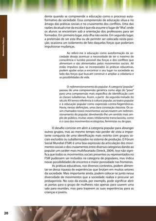 dente quando se compreende a educação como o processo auto-
                     formativo da sociedade. Essa compreensão de educação situa-a no
                     âmago das práticas sociais e no cruzamento dos conflitos. Uma das
                     razões da atual crise da escola é que ela assume o lugar de “ilha”, onde
                     os alunos se encontram sob a orientação dos professores para ser
                     formados. Em primeiro lugar, esta ilha não existe. Em segundo lugar,
                     a pretensão de ser esta ilha ou de permitir ser colocada nesta posi-
Movimentos Sociais




                     ção, ocasiona um isolamento de fato daquelas forças que poderiam
                     impulsionar mudanças.

                                      Ao referir-me à educação como autoformação da so-
                                ciedade desejo acentuar a necessidade de ter o máximo de
                                consciência e lucidez possível das forças e dos conflitos que
                                alimentam e são alimentados pelos movimentos sociais. Ali
                                estão impulsos que, se incorporados às práticas educativas,
                                podem ajudar estas a encontrar o seu lugar na sociedade ao
                                lado das forças que buscam construir e ampliar a cidadania e
                                as possibilidades de vida.


                                       O redimensionamento do popular: A categoria “popular”
                                passou de uma compreensão genérica como algo do “povo”
                                para uma compreensão mais específica de identificação com
                                as classes subalternas. Assim, a partir da segunda metade do
                                século XX temos referência à cultura popular, ao teatro popular
                                e à educação popular como expressão contra-hegemônicas.
                                Havia, nestas definições, uma clara conotação classista. Os as-
                                sim chamados novos movimentos sociais trazem um redimen-
                                sionamento do popular, devolvendo-lhe um sentido mais am-
                                plo de público, muitas vezes nitidamente transclassista, como
                                é o caso dos movimentos ecologistas, feministas ou de gays.

                            O desafio consiste em abrir a categoria popular para abranger
                     outros grupos, mas ao mesmo tempo não perder de vista a impor-
                     tante conquista de uma identificação mais restrita com grupos so-
                     ciais excluídos ou subalternizados no sistema de produção. O Fórum
                     Social Mundial (FSM) é uma boa expressão da articulação dos movi-
                     mentos sociais e dos cruzamentos entre diversas categorias dando ao
                     popular um caráter mais multifacetado (Streck, 2004). Isso não signi-
                     fica que todos os movimentos sociais presentes ou representados no
                     FSM pudessem ser incluídos na categoria de populares, mas indica
                     novas possibilidades de encontro e maior porosidade nas fronteiras.
                            As práticas educativas, nos diversos contextos, podem alimen-
                     tar-se dessa riqueza de experiências que brotam em muitos setores
                     da sociedade. Mais importante ainda, podem colocar-se junto nessa
                     diversidade de movimentos que a sociedade realiza e procurar ser
                     protagonista. No caso da escola, por exemplo, pode significar abrir
                     as portas para o grupo de mulheres não apenas para usarem uma
                     sala para reuniões, mas para trazerem as suas experiências para as
                     crianças e jovens.




              20                                              Capítulo: Movimentos Sociais
 
