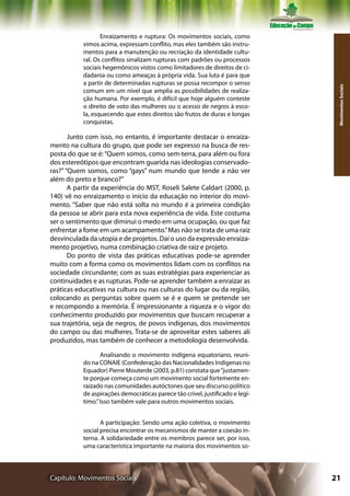 Enraizamento e ruptura: Os movimentos sociais, como
           vimos acima, expressam conflito, mas eles também são instru-
           mentos para a manutenção ou recriação da identidade cultu-
           ral. Os conflitos sinalizam rupturas com padrões ou processos
           sociais hegemônicos vistos como limitadores de direitos de ci-
           dadania ou como ameaças à própria vida. Sua luta é para que
           a partir de determinadas rupturas se possa recompor o senso




                                                                                Movimentos Sociais
           comum em um nível que amplia as possibilidades de realiza-
           ção humana. Por exemplo, é difícil que hoje alguém conteste
           o direito de voto das mulheres ou o acesso de negros à esco-
           la, esquecendo que estes direitos são frutos de duras e longas
           conquistas.

       Junto com isso, no entanto, é importante destacar o enraiza-
mento na cultura do grupo, que pode ser expresso na busca de res-
posta do que se é: “Quem somos, como sem-terra, para além ou fora
dos estereótipos que encontram guarida nas ideologias conservado-
ras?” “Quem somos, como “gays” num mundo que tende a não ver
além do preto e branco?”
       A partir da experiência do MST, Roseli Salete Caldart (2000, p.
140) vê no enraizamento o início da educação no interior do movi-
mento. “Saber que não está solta no mundo é a primeira condição
da pessoa se abrir para esta nova experiência de vida. Este costuma
ser o sentimento que diminui o medo em uma ocupação, ou que faz
enfrentar a fome em um acampamento.” Mas não se trata de uma raiz
desvinculada da utopia e de projetos. Daí o uso da expressão enraiza-
mento projetivo, numa combinação criativa de raiz e projeto.
       Do ponto de vista das práticas educativas pode-se aprender
muito com a forma como os movimentos lidam com os conflitos na
sociedade circundante; com as suas estratégias para experienciar as
continuidades e as rupturas. Pode-se aprender também a enraizar as
práticas educativas na cultura ou nas culturas do lugar ou da região,
colocando as perguntas sobre quem se é e quem se pretende ser
e recompondo a memória. É impressionante a riqueza e o vigor do
conhecimento produzido por movimentos que buscam recuperar a
sua trajetória, seja de negros, de povos indígenas, dos movimentos
do campo ou das mulheres. Trata-se de aproveitar estes saberes ali
produzidos, mas também de conhecer a metodologia desenvolvida.

                  Analisando o movimento indígena equatoriano, reuni-
           do na CONAIE (Confederação das Nacionalidades Indígenas no
           Equador) Pierre Mouterde (2003, p.81) constata que “justamen-
           te porque começa como um movimento social fortemente en-
           raizado nas comunidades autóctones que seu discurso político
           de aspirações democráticas parece tão crível, justificado e legí-
           timo.” Isso também vale para outros movimentos sociais.


                  A participação: Sendo uma ação coletiva, o movimento
           social precisa encontrar os mecanismos de manter a coesão in-
           terna. A solidariedade entre os membros parece ser, por isso,
           uma característica importante na maioria dos movimentos so-



Capítulo: Movimentos Sociais                                                   21
 