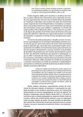 ciais. Criam-se rituais, existem símbolos próprios e organizam-
                                                                       se manifestações públicas que aproximam os membros entre
                                                                       si e dão um senso de pertença.(Melucci, 2001, p. 36).

                                                                   Evelina Dagnino (2000, p.81) reconhece a tendência de misti-
                                                            ficar as ações coletivas dos movimentos como expressões da virtu-
                                                            de, mas argumenta que nem por isso se deveria deixar de perceber
Movimentos Sociais




                                                            as “mudanças moleculares” que resultam de ações de movimentos
                                                            sociais. Segundo ela, mesmo fragmentárias, incompletas e contradi-
                                                            tórias essas práticas devem ser vistas como “constitutivas de esforço
                                                            dos movimentos sociais para redefinir o significado e os limites da
                                                            própria política.” Pierre Mouterde (2003, p. 155) conclui em sua análi-
                                                            se de alguns dos grandes movimentos sociais da América Latina que
                                                            todos eles salientam a idéia de uma ruptura democrática no sentido
                                                            de romperem e superarem os limites formais da democracia repre-
                                                            sentativa.
                                                                   Em termos de práticas educativas o desafio consiste em trans-
                                                            formar a participação em um princípio metodológico, portanto, mui-
                                                            to mais do que em usá-la como técnica de ensino. Dos movimentos
                                                            pode-se aprender que, como dito antes, participação implica neces-
                                                            sariamente em conflitos. Os movimentos sociais, apesar de terem um
                                                            foco de atuação e direcionarem a sua luta, encerram uma pluralida-
                                                            de de idéias e de posições que nem sempre são perceptíveis a partir
                                                            de fora. Um elemento importante para garantir a participação é o
                                                            que no MST é chamado de mística. Nela se encontram os elemen-
                                                            tos evocativos, convocativos e provocativos que garantem a força do
                                                            movimento. (Peresson, 2006). Evocativo no sentido de recomporem
                     7 Estima-se que, uma árvore de
                                                            a memória, convocativo no sentido de chamarem à solidariedade e
                     eucalipto necessita de 38 mil litros   provocativo no sentido de, partindo da denúncia de determinada re-
                     de água por ano. O que significa a
                     plantação de milhares de hectares
                                                            alidade, anunciarem alternativas.
                     para o ecossistema?
                                                                             A lida com o poder: Os movimentos sociais colocam em
                                                                       pauta algum tema que conflitua com os interesses dominantes
                                                                       na sociedade e por isso a relação com o poder é um dos seus
                                                                       mais importantes desafios. Decidir sobre a ocupação de terras,
                                                                       o bloqueio de estradas ou o boicote a produtos representa um
                                                                       confronto com o poder estabelecido. Nessa relação, possivel-
                                                                       mente uma das mais importantes lições é a desmistificação da
                                                                       autoridade. O confronto força o poder a se relevar, a dizer de
                                                                       que lado e a serviço de quem está.
                                                                  Muitas práticas educativas, especialmente através do movi-
                                                            mento da educação popular incorporaram o pressuposto da reali-
                                                            dade do poder no seu cotidiano. Aconteceu, assim, um interessante
                                                            deslocamento, em termos metodológicos, da “troca de saberes” em
                                                            direção à “negociação cultural” (Mejía y Awad, 2001, p. 119) onde se
                                                            reconhece que na relação pedagógica se negociam desde visões de
                                                            mundo e valores até conhecimentos práticos; e que na negociação
                                                            estão em jogo relações de poder. Faz parte também da aprendiza-
                                                            gem através dos movimentos sociais que não basta tomar ou ocupar
                                                            o poder, mas que é necessário reinventá-los (Freire), uma tarefa per-
                                                            manente.



              22                                                                                     Capítulo: Movimentos Sociais
 