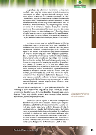 A produção de saberes: os movimentos sociais criam
           condições para valorizar os saberes do próprio grupo como
           contraponto aos saberes que os mantêm à margem e causa-
           ram o próprio movimento. Com isso, no entanto, eles se colo-
           cam também como produtores de novos saberes. Um exemplo
           é a disputa entre conhecimento que neste momento se trava
           entre os defensores do uso de grandes extensões de terra na




                                                                                                                  Movimentos Sociais
           metade sul do Rio Grande do Sul para plantação de eucalip-
           tos com o fim de alimentar a indústria de celulose e o contra-
           argumento de grupos ecologistas sobre o perigo de perdas
           irreparáveis para o eco-sistema do pampa 7 . O mérito está, em
           primeiro lugar, em trazer o assunto à consciência publica atra-
           vés de debates. Em segundo lugar, gera condições para nego-
           ciações políticas que repercutem regulação para o uso do solo.


                  A relação entre o local e o global: Uma das tendências
           verificadas entre os movimentos sociais é a sua capacidade de
           funcionamento em rede. Os novos meios de comunicação, es-
           pecialmente a Internet, contribuíram para que a situação de
           agressão aos direitos humanos numa pequena localidade em
           um pequeno país longínquo do centro do poder seja conheci-
           do e se transforme em um caso e eventualmente em notícia.
           Este funcionamento em rede não é privilégio nem invenção
           dos movimentos sociais, dado que hoje presenciamos a este
           tipo de funcionamento inclusive entre quadrilhas de assaltan-
           tes e gangues. O que está em jogo é uma nova relação entre
           ações em nível local ou regional e ações em nível global, com
           várias implicações. Para o indivíduo isso significa criar novas
           referências através de contatos físicos ou virtuais como, por
           exemplo, as comunidades do Orkut. Para a cidadania repre-
           senta uma revisão do conceito de fronteiras do estado-nação,
           uma vez que os controles em limites territoriais fixos se tornam
           praticamente inviáveis. Para os movimentos sociais se traduz
           na possibilidade de conectar ações locais em diferentes luga-
           res de um país ou do mundo.

      Este movimento exige mais do que aprender o domínio das
tecnologias ou de habilidades lingüísticas. Exige sobretudo o reco-
nhecimento das diferenças de formas de ação e de estratégias, enfim,          8 Para uma elaboração deste tema
de viver. O viver junto se coloca nestes tempos de globalização, para-        veja Educação para um novo con-
                                                                              trato social (Streck, 2003).
doxalmente, como um grande desafio.

                  Revisão da idéia de sujeito: As discussões sobre pós-mo-
           dernidade trouxeram à tona o debate sobre o sujeito e a possi-
           bilidade da ação histórica. Em alguns momentos a vara foi cur-
           vada para o outro lado, numa tentativa de desconstrução do
           sujeito consciente e fazedor da história, bem como da história
           como um projeto imbuído de uma linearidade de certa forma
           previsível. Os movimentos sociais interferem na idéia do sujei-
           to ao mostrarem que o mesmo não existe de forma abstrata e
           fixa, mas se constrói no movimento da história. É ao assumir os
           riscos de ser histórico e cultural que o ser humano se constitui
           como sujeito. Nas palavras de Alain Touraine (2004, p. 150):



Capítulo: Movimentos Sociais                                                                                     23
 