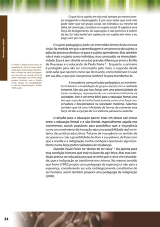 O que há se sujeito em nós está sempre ao mesmo tem-
                                                                      po engajando e desengajado. É por essa razão que você não
                                                                      pode dizer que tal grupo social, tal indivíduo ou mesmo tal
                                                                      idéia, tal convicção, constitui um sujeito social. O sujeito é uma
                                                                      força de desligamento, de superação, e não pertence à ordem
                                                                      do ter. Eu “não tenho”um sujeito; há um sujeito em mim, e eu
                                                                      pago caro por isso.
Movimentos Sociais




                                                                 O sujeito pedagógico pode ser entendido dentro desta mesma
                                                           visão. Na medida em que a aprendizagem é um processo do sujeito, o
                                                           pólo do processo desloca-se para o sujeito aprendente. Mas também
                                                           não é mais o sujeito como indivíduo, mas construído na intersubjeti-
                                                           vidade. Essa é sem dúvida uma das grandes diferenças entre o Emílio
                     9 “Tenho o direito de ter raiva, de   de Rousseau e o educando de Paulo Freire 8. Enquanto o primeiro
                     manifestá-la, de tê-la como moti-
                     vação para minha briga tal qual te-
                                                           é protegido para não ser corrompido pelo meio, o segundo desde
                     nho o direito de amar, de expres-     cedo sabe que não tem como sair do mundo, como Robinson Crusoé
                     sar meu amo ao mundo, de tê-lo
                     como motivação de minha briga
                                                           em sua ilha, e que por isso precisa conhecê-lo para transformá-lo.
                     porque, histórico, vivo a Hitória
                     como tempo de possibilidades                            A insurgência como princípio pedagógico: os movimen-
                     e não de determinação.” (Freire,                 tos traduzem a insatisfação de grupos sociais com a realidade
                     1997, p. 84).
                                                                      existente. Eles são, por isso, forças com uma potencialidade de
                                                                      trazer mudanças, representando um momento instituinte na
                                                                      sociedade. Este é um tema difícil para a educação formal uma
                                                                      vez que a escola se institui basicamente como uma força con-
                                                                      servadora e disciplinadora na sociedade moderna. Sabemos
                                                                      também que há uma infinidade de formas de subverter esta
                                                                      força, desde a rejeição até a resistência passiva ou violenta.

                                                                 O desafio para a educação parece estar em deixar cair cercas
                                                           entre a educação formal e a não-formal, especialmente aquela nos
                                                           movimentos sociais populares para possibilitar que a insurgência
                                                           como um movimento de inovação seja uma possibilidade real no in-
                                                           terior das práticas educativas. Trata-se de insurgência no sentido de
                                                           recuperar ou criar a possibilidade de dizer a sua palavra, de fazer com
                                                           que a revolta e a indignação contra condições opressivas seja trans-
                                                           forme numa força potencializadora de mudanças.
                                                                 Quando Paulo Freire no “direito de ter raiva” 9 ela aponta para
                                                           esta condição humana que está na base do agir ético. Mas esta con-
                                                           dição precisa ser educada para que se evite que a raiva vire raivosida-
                                                           de, que a indignação se transforme em cinismo. No mesmo sentido
                                                           que Freire (1992) propôs uma pedagogia da esperança e não para a
                                                           esperança, considerando ser esta ontologicamente constitutiva do
                                                           ser humano, assim também proporá uma pedagogia da indignação
                                                           (2000).




              24                                                                                     Capítulo: Movimentos Sociais
 