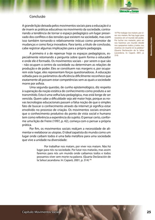Conclusão

A grande lição deixada pelos movimentos sociais para a educação é a
de inserir as práticas educativas no movimento da sociedade, contra-
riando a tendência de tornar o espaço pedagógico um lugar preser-          10 “Por trabajar nos matam, por vi-
                                                                           ver nos matam. No hay lugar para
vado dos conflitos e das tensões que existem na sociedade, mas com         nosotros em el mundo del poder.




                                                                                                                  Movimentos Sociais
isso também tornando-o relativamente inócuo como promotor de               Por luchar nos matarán, pero así
                                                                           nos haremos um mundo donde
mudanças e como força inovadora. Para tanto, a título de conclusão,        nos quepamos todos y todos nos
cabe registrar algumas implicações para a própria pedagogia.               vivamos sin muerte en la palabra.”
                                                                           (Quarta Declaración de la Selva
      A primeira é a de repensar hoje os espaços pedagógicos, es-          Lacandona. In: Caparó, 2001, p.
                                                                           314)
pecialmente retomando a pergunta sobre quem forma o educador
e onde ele é formado. Os movimentos sociais – por serem o que são
- não ocupam o centro da sociedade ou determinam as relações de
produção e de poder. Eles se constituem nas margens e, por ocupa-
rem este lugar, eles representam forças questionadoras. A educação
voltada para os parâmetros da eficiência dificilmente reconhece que
exatamente ali possam estar competências sem as quais a sociedade
morre por asfixia.
      Uma segunda questão, de cunho epistemológico, diz respeito
à superação da noção estática de conhecimento como produto a ser
transmitido. Esta é uma velha luta pedagógica, mas está longe de ser
vencida. Quem sabe a dificuldade seja até maior hoje, porque as no-
vas tecnologias educacionais passam a falsa noção de que o simples
fato de buscar o conhecimento através da internet já significa estar
envolvido no processo de criação. Os movimentos sociais ensinam
que o conhecimento produtivo do ponto de vista social e humano
tem como referência a experiência do sujeito. O pensar certo, confor-
me uma lição de Freire (1997, p. 42), começa com o pensar a própria
prática.
      Por fim, os movimentos sociais realçam a necessidade de ali-
mentar e reelaborar as utopias. O ideal zapatista do mundo como um
lugar onde caibam todos é uma bela metáfora para uma sociedade
que vive a unidade na diversidade:

                  Por trabalhar nos matam, por viver nos matam. Não há
           lugar para nós na sociedade. Por lutar nos matarão, mas assim
           faremos para nós um mundo onde caibamos todos e todos
           possamos viver sem morte na palavra. (Quarta Declaración de
           la Selva Lacandona. In: Caparó, 2001, p. 314) 10




Capítulo: Movimentos Sociais                                                                                     25
 