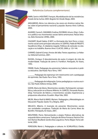 Referências (Leituras complementares)

                     AMIN, Samir e HOUTART, François. Mundialización de las resisténcias:
                     Estado de las luchas 2004. Bogotá: Ed. Desde Abajo, 2004.

                     ARGUMEDO, Alcira. Los silencios y las voces em América Latina: No-
Movimentos Sociais




                     tas sobre el pensamiento nacional y popular. Buenos Aires: Colihue,
                     2004.

                     ALVAREZ, Sonia E.; DAGNINO, Evelina; ESCOBAR, Arturo. (Org.). Cultu-
                     ra e política nos movimentos sociais latino-americanos: Novas leitu-
                     ras. Belo Horizonte: UFMG, 2000.

                     CALDART, Roseli Salete. O MST e a formação dos Sem-Terra: o movi-
                     mento social como princípio educativo. In: GENTILI, Pablo & FRIGOTT,
                     Gaudêncio (Org.). A cidadania negada: Políticas de exclusão na edu-
                     cação e no trabalho. Buenos Aires: CLACSO, 2000. p. 125-144.

                     CAPARÓ, Gabriel (Comp.) Ansias del alba: Textos zapatistas. La Haba-
                     na: Editorial Caminos, 2001.

                     DUSSEL, Enrique. O descobrimento do outro: A origem do mito da
                     modernidade. Tradução de Jaime A. Frankfurt. Petrópolis, RJ: Vozes,
                     1993.

                     FREIRE, Paulo. Pedagogia da autonomia: Saberes necessários à práti-
                     ca educativa. São Paulo: Paz e Terra, 1997.

                     ______. Pedagogia da esperança: Um reeencontro com a pedagogia
                     do oprimido. São Paulo: Paz e Terra, 1992.

                     ______. Pedagogia da indignação: Cartas pedagógicas e outros escri-
                     tos. São Paulo: Editora Unesp, 2000.

                     GOHN, Maria da Gloria. Movimentos sociales: Participación sociopo-
                     lítica y educación en el Nuevo Milenio. In: GARCÉS, Fernando Rosero.
                     (Org). Formación de líderes y movimientos sociales: Experiencias y
                     propuestas educativas. Ecuador: Abya-Yala, 2002.

                     MEJÍA, Marco Raúl & AWAD, Myriam. Pedagogías y Metodologías en
                     Educación Popular. Quito: Fe y Alegria, 2001.

                     MELUCCI, Alberto. A invenção do presente: Movimentos sociais
                     nas sociedades complexas. Tradução de Maria do Carmo Alves do
                     Bomfim. Petrópolis, RJ: Vozes, 2001.

                     MOUTERDE, Pierre. Reinventando a utopia: Práticas alternativas da
                     esquerda latino-americana. Tradução de Ethon Fonseca; Patrícia Chit-
                     toni Ramos Reuillard; Sandra Dias Loguércio. Porto Alegre: Tomo edi-
                     torial, 2003.

                     PERESSON, Mario L. Pedagogias e culturas. In: SCARLATELLI, Cleide;


              26                                           Capítulo: Movimentos Sociais
 