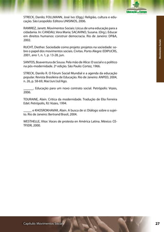 STRECK, Danilo; FOLLMANN, José Ivo (Ogg.) Religião, cultura e edu-
cação. São Leopoldo: Editora UNISINOS, 2006.

RAMIREZ, Janett. Movimentos Sociais: Lócus de uma educação para a
cidadania. In: CANDAU, Vera Maria; SACAVINO, Susana. (Org.). Educar
em direitos humanos: construir democracia. Rio de Janeiro: DP&A,
2002.




                                                                         Movimentos Sociais
RUCHT, Diether. Sociedade como projeto: projetos na sociedade: so-
bre o papel dos movimentos sociais. Civitas. Porto Alegre: EDIPUCRS,
2001, ano 1, n. 1, p. 13-28, jun.

SANTOS, Boaventura de Sousa. Pela mão de Alice: O social e o político
na pós-modernidade. 2º edição. São Paulo: Cortez, 1966.

STRECK, Danilo R. O Fórum Social Mundial e a agenda da educação
popular. Revista Brasileira de Educação. Rio de Janeiro: ANPED, 2004,
n. 26, p. 58-69, Mai/Jun/Jul/Ago.

______. Educação para um novo contrato social. Petrópolis: Vozes,
2006.

TOURAINE, Alain. Critica da modernidade. Tradução de Elia Ferreira
Edel. Petrópolis, RJ: Vozes, 1994.

_____ e KHOSROKHAVAR, Alain. A busca de si: Diálogo sobre o sujei-
to. Rio de Janeiro: Bertrand Brasil, 2004.

WESTHELLE, Vitor. Voces de protesta en América Latina. México: CE-
TPJDR, 2000.




Capítulo: Movimentos Sociais                                            27
 