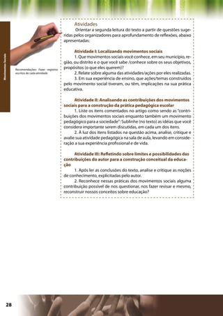 Atividades
                                                             Orientar a segunda leitura do texto a partir de questões suge-
                                                      ridas pelos organizadores para aprofundamento de reflexões, abaixo
                                                      apresentadas:

                                                            Atividade I: Localizando movimentos sociais
Movimentos Sociais




                                                            1. Que movimentos sociais você conhece, em seu município, re-
                                                      gião, ou distrito e o que você sabe /conhece sobre os seus objetivos,
                     Recomendações: Fazer registros
                                                      propósitos (o que eles querem)?
                     escritos de cada atividade             2. Relate sobre alguma das atividades/ações por eles realizadas.
                                                            3. Em sua experiência de ensino, que ações/temas construídos
                                                      pelo movimento social tiveram, ou têm, implicações na sua prática
                                                      educativa.

                                                            Atividade II: Analisando as contribuições dos movimentos
                                                      sociais para a construção da prática pedagógica escolar
                                                            1. Liste os itens comentados no artigo como sendo as “contri-
                                                      buições dos movimentos sociais enquanto também um movimento
                                                      pedagógico para a sociedade”: Sublinhe (no texto) as idéias que você
                                                      considera importante serem discutidas, em cada um dos itens.
                                                            2. À luz dos itens listados na questão acima, analise, critique e
                                                      avalie sua atividade pedagógica na sala de aula, levando em conside-
                                                      ração a sua experiência profissional e de vida.

                                                            Atividade III: Refletindo sobre limites e possibilidades das
                                                      contribuições do autor para a construção conceitual da educa-
                                                      ção
                                                            1. Após ler as conclusões do texto, analise e critique as noções
                                                      de conhecimento, explicitadas pelo autor.
                                                            2. Reconhece nessas práticas dos movimentos sociais alguma
                                                      contribuição possível de nos questionar, nos fazer revisar e mesmo,
                                                      reconstruir nossos conceitos sobre educação?




              28                                                                              Capítulo: Movimentos Sociais
 