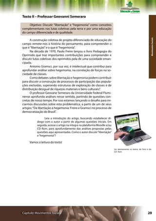 Texto II – Professor Geovanni Semeraro

     Objetivo: Discutir “libertação” e “hegemonia” como conceitos
complementares nas lutas coletivas pela terra e por uma educação
do campo diferenciada e de qualidade.




                                                                                                                 Movimentos Sociais
      A construção coletiva de projeto diferenciado de educação do
campo remete-nos à história do pensamento, para compreender o
que é “libertação” e o que é “hegemonia”.
      Na década de 1970, Paulo Freire lançou o livro Pedagogia do
Oprimido que traz importantes contribuições para compreender e
discutir lutas coletivas dos oprimidos pela de uma sociedade eman-
cipada.
      Antonio Gramsci, por sua vez, é intelectual que contribui para
aprofundar análise sobre hegemonia, na correlação de forças na so-
ciedade de classes.
      Como debates sobre libertação e hegemonia podem contribuir
para discutir a construção de processos de participação das popula-
ções excluídas, superando estruturas de exploração de classes e de
distribuição desigual de riquezas materiais e bens culturais?
      O professor Geovane Semeraro da Universidade Federal Flumi-
nense aprofunda análises nesse sentido, partindo de questões con-
cretas de nosso tempo. Por isso estamos lançando o desafio para ini-
ciarmos discussões sobre esta problemática, a partir de um de seus
artigos: “Da libertação à hegemonia: Freire e Gramsci no processo de
democratização do Brasil”.

                 Leia a introdução do artigo, buscando estabelecer di-
           álogo com o autor a partir de algumas questões iniciais. Em
           seguida, acesse o artigo na íntegra na plataforma Moodle e/ou
           CD Rom, para aprofundamento das análises propostas pelas
           questões aqui apresentadas. Como o autor discute “libertação”
           e “hegemonia”?

     Vamos à leitura do texto!

                                                                           Ler atentamente os textos do livro e do
                                                                           CD- Rom




Capítulo: Movimentos Sociais                                                                                  29
 