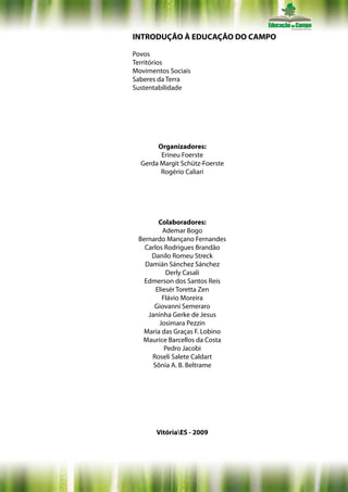 INTRODUÇÃO À EDUCAÇÃO DO CAMPO

Povos
Territórios
Movimentos Sociais
Saberes da Terra
Sustentabilidade




       Organizadores:
        Erineu Foerste
  Gerda Margit Schütz-Foerste
        Rogério Caliari




        Colaboradores:
          Ademar Bogo
 Bernardo Mançano Fernandes
   Carlos Rodrigues Brandão
     Danilo Romeu Streck
   Damián Sánchez Sánchez
           Derly Casali
   Edmerson dos Santos Reis
       Eliesér Toretta Zen
          Flávio Moreira
      Giovanni Semeraro
    Janinha Gerke de Jesus
        Josimara Pezzin
  Maria das Graças F. Lobino
  Maurice Barcellos da Costa
           Pedro Jacobi
     Roseli Salete Caldart
      Sônia A. B. Beltrame




       VitóriaES - 2009
 