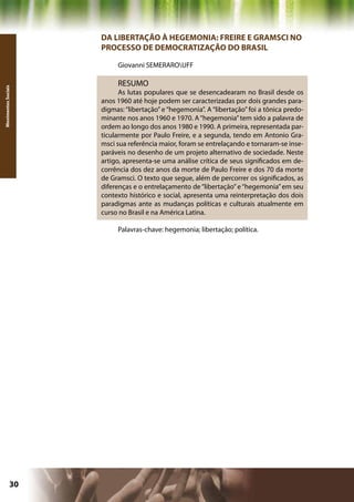 DA LIBERTAÇÃO À HEGEMONIA: FREIRE E GRAMSCI NO
                     PROCESSO DE DEMOCRATIZAÇÃO DO BRASIL

                          Giovanni SEMERAROUFF

                          RESUMO
Movimentos Sociais




                           As lutas populares que se desencadearam no Brasil desde os
                     anos 1960 até hoje podem ser caracterizadas por dois grandes para-
                     digmas: “libertação” e “hegemonia”. A “libertação” foi a tônica predo-
                     minante nos anos 1960 e 1970. A “hegemonia” tem sido a palavra de
                     ordem ao longo dos anos 1980 e 1990. A primeira, representada par-
                     ticularmente por Paulo Freire, e a segunda, tendo em Antonio Gra-
                     msci sua referência maior, foram se entrelaçando e tornaram-se inse-
                     paráveis no desenho de um projeto alternativo de sociedade. Neste
                     artigo, apresenta-se uma análise crítica de seus significados em de-
                     corrência dos dez anos da morte de Paulo Freire e dos 70 da morte
                     de Gramsci. O texto que segue, além de percorrer os significados, as
                     diferenças e o entrelaçamento de “libertação” e “hegemonia” em seu
                     contexto histórico e social, apresenta uma reinterpretação dos dois
                     paradigmas ante as mudanças políticas e culturais atualmente em
                     curso no Brasil e na América Latina.

                          Palavras-chave: hegemonia; libertação; política.




              30                                            Capítulo: Movimentos Sociais
 