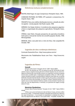 Referências (Leituras complementares)


                     BASTOS, Elide Rugai. As Ligas Camponesas. Petrópolis: Vozes, 1984.

                     COMISSÃO PASTORAL DA TERRA. CPT: pastoral e compromisso. Pe-
                     trópolis: Vozes, 1983
Movimentos Sociais




                     FREI BETO. Para uma melhor distribuição da terra: o desafio da refor-
                     ma agrária - versão popular. São Paulo: Loyola, 1998

                     GÖRGEN, Frei Sérgio Antônio. A resistência dos pequenos gigantes:
                     a luta e a organização dos pequenos agricultores. Petrópolis: Vozes,
                     1998

                     STÉDILE, João Pedro. Situação perspectiva da agricultura brasileira:
                     texto para o manual de monitor do conselho popular. Brasília, 1998.
                     Mimeografado.

                     MEINCKE, Sílvio. Luta pela terra e reino de Deus. São Leopoldo-RS:
                     Sinodal, 1987.



                           Sugestões de sites e endereços eletrônicos:
                     Comissão Pastoral da Terra - http://www.cptnac.com.br/

                     Movimento dos Trabalhadores Rurais sem Terra - http://www.mst.
                     org.br/



                           Sugestões de Filmes:
                           Sarandi
                            Direção: Carlos Carmo * Duração: 26 min * 2007 * Apoio: NEAD
                            No dia 7 de setembro de 1979, um grupo de mais de 100 famílias de agri-
                     cultores marcou a história da luta pela terra no Brasil. Expulsas de uma reserva in-
                     dígena em Nonoaí (RS), essas famílias reúnem-se e organizam a primeira ocupação
                     de terra bem sucedida após a implantação da ditadura militar, em 1964. Os agri-
                     cultores familiares ocupam as granjas Macali e Brilhante, duas fatias de um grande
                     latifúndio chamado Fazenda Sarandi, no Norte gaúcho. Na ocasião, as expectativas
                     dos sem-terra foram documentadas, em Super 8, no filme “Fazenda Sarandi”. Esse
                     registro raro é um dos materiais históricos usados no documentário “Sarandi”, que
                     traça, por meio de depoimentos e memórias, um panorama da região ao longo
                     desses 27 anos.

                           Memórias Clandestinas
                            Direção: Maria Thereza Azevedo * Duração: 52 min * 2007 * Apoio: NEAD e
                     PPIGRE
                            O filme narra parte da história de vida de Alexina Crespo, primeira mulher
                     de Francisco Julião – ex-deputado estadual e advogado pernambucano, liderança
                     das Ligas Camponesas, – e sua atuação na organização e ampliação das Ligas. A
                     obra traz depoimentos de Alexina e seus quatro filhos - Anatailde, Anatilde, Ana-



              34                                                    Capítulo: Movimentos Sociais
 