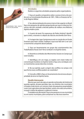 Atividades
                                                           Realize as seguintes atividades proposta pelos organizadores.

                                                            1. Faça um quadro comparativo sobre o acesso à terra, de acor-
                                                      do com as Constituições Brasileiras de 1891, 1946 e o Estatuto da Ter-
                                                      ra do Regime Militar.
Movimentos Sociais




                                                            2. Se a democratização do acesso à terra é tão urgente no Brasil,
                     Recomendações: Fazer registros
                                                      faça uma pesquisa de opinião perguntando por que os diversos Go-
                     escritos de cada atividade       vernos não têm vontade e decisão política de realizar uma Reforma
                                                      Agrária ampla e justa.

                                                           3. A partir do texto “As esperanças de Pedro Antônio”, identifi-
                                                      que o antes, o durante e o depois da vida de uma família Sem-Terra.

                                                           4. A origem das Ligas Camponesas está na criação de um fundo
                                                      funerário para fazer caixões. Explique o que esse fato tem a ver com
                                                      o movimento camponês desencadeado.

                                                           5. Faça um levantamento em grupo dos assentamentos dos
                                                      Trabalhadores Rurais Sem-Terra no Brasil e no Espírito Santo.

                                                           6. Desenhe os símbolos dos Movimentos Sociais no Campo que
                                                      você estudou.

                                                           7. Identifique, em um mapa, as regiões com maior índice de
                                                      concentração fundiária no Espírito Santo e faça uma correlação com
                                                      os movimentos sociais descritos no texto.

                                                           8. Na sua opinião, qual a origem dos conflitos no campo e de
                                                      que forma esses conflitos podem ser resolvidos?

                                                           9. Consulte o IBGE e faça um levantamento da estrutura da pro-
                                                      priedade da terra no Espírito Santo.

                                                            Desafio Interessante
                                                            Mesmo que você não seja um grande conhecedor da história da
                                                      questão agrária, dá para perceber que, nos distritos dos municípios
                                                      e Estados onde temos um número maior de pequenas propriedades
                                                      rurais (com agricultura do tipo familiar), existe uma vida comunitária,
                                                      na qual o índice de pobreza e violência é menor.
                                                            É verdade essa afirmação? Faça uma pesquisa no seu município
                                                      ou em outros municípios, para comprovar ou não essa assertiva.




              36                                                                              Capítulo: Movimentos Sociais
 
